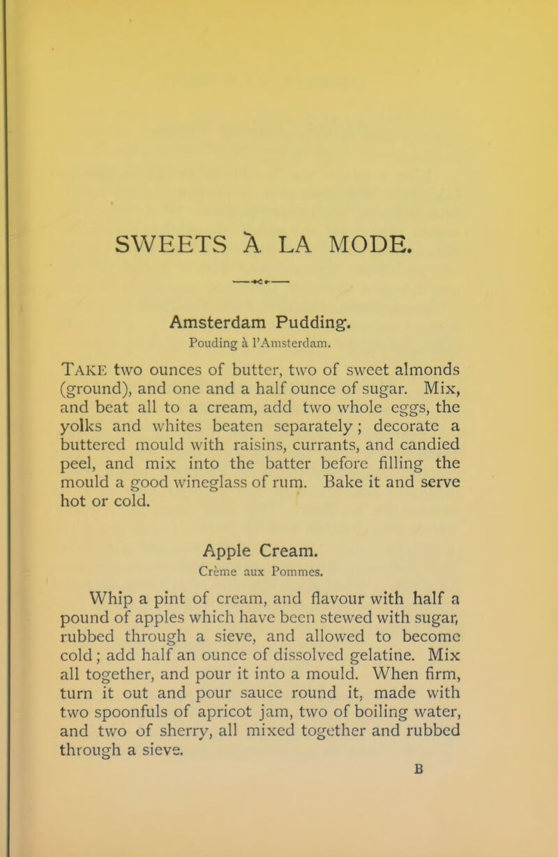 SWEETS A LA MODE. Amsterdam Pudding. Pouding a l’Amsterdam. Take two ounces of butter, two of sweet almonds (ground), and one and a half ounce of sugar. Mix, and beat all to a cream, add two whole eggs, the yolks and whites beaten separately; decorate a buttered mould with raisins, currants, and candied peel, and mix into the batter before filling the mould a good wineglass of rum. Bake it and serve hot or cold. Apple Cream. Creme aux Pommes. Whip a pint of cream, and flavour with half a pound of apples which have been stewed with sugar, rubbed through a sieve, and allowed to become cold; add half an ounce of dissolved gelatine. Mix all together, and pour it into a mould. When firm, turn it out and pour sauce round it, made with two spoonfuls of apricot jam, two of boiling water, and two of sherry, all mixed together and rubbed through a sieve. B