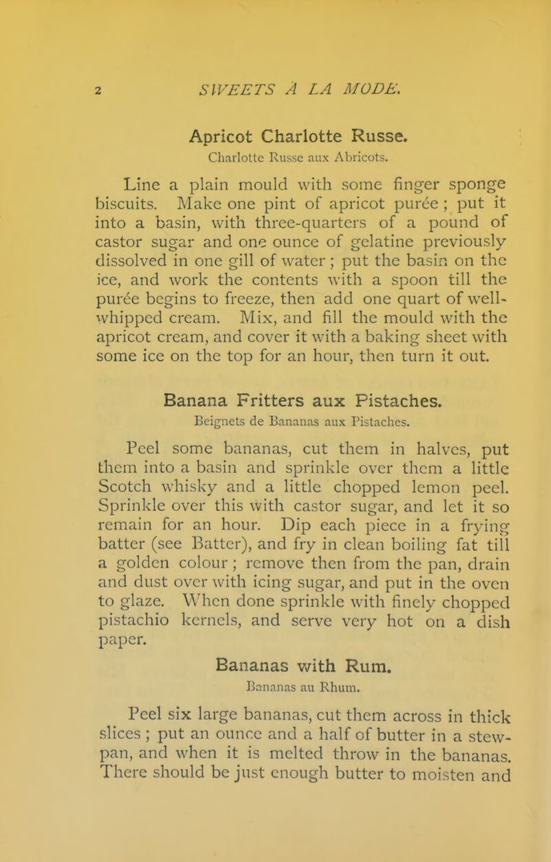 Apricot Charlotte Russe. Charlotte Russe aux Abricots. Line a plain mould with some finger sponge biscuits. Make one pint of apricot puree ; put it into a basin, with three-quarters of a pound of castor sugar and one ounce of gelatine previously dissolved in one gill of water; put the basin on the ice, and work the contents with a spoon till the puree begins to freeze, then add one quart of well- whipped cream. Mix, and fill the mould with the apricot cream, and cover it with a baking sheet with some ice on the top for an hour, then turn it out. Banana Fritters aux Pistaches. Beignets de Bananas aux Pistaches. Peel some bananas, cut them in halves, put them into a basin and sprinkle over them a little Scotch whisky and a little chopped lemon peel. Sprinkle over this with castor sugar, and let it so remain for an hour. Dip each piece in a frying batter (see Batter), and fry in clean boiling fat till a golden colour; remove then from the pan, drain and dust over with icing sugar, and put in the oven to glaze. When done sprinkle with finely chopped pistachio kernels, and serve very hot on a dish paper. Bananas with Rum. Bananas au Rhum. Peel six large bananas, cut them across in thick slices ; put an ounce and a half of butter in a stew- pan, and when it is melted throw in the bananas. There should be just enough butter to moisten and