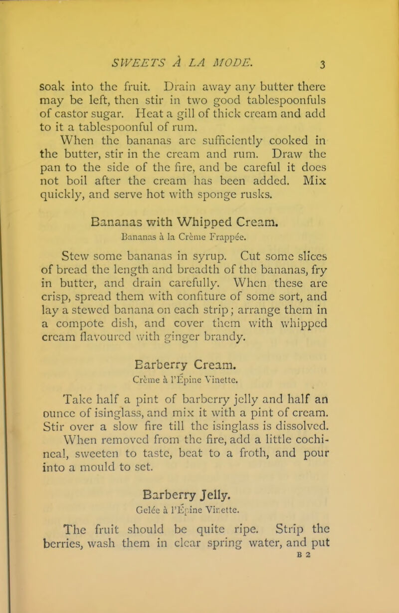 soak into the fruit. Drain away any butter there may be left, then stir in two good tablespoonfuls of castor sugar. Heat a gill of thick cream and add to it a tablespoonful of rum. When the bananas arc sufficiently cooked in the butter, stir in the cream and rum. Draw the pan to the side of the fire, and be careful it does not boil after the cream has been added. Mix quickly, and serve hot with sponge rusks. Bananas with Whipped Cream. Bananas a la Creme Frappee. Stew some bananas in syrup. Cut some slices of bread the length and breadth of the bananas, fry in butter, and drain carefully. When these arc crisp, spread them with confiture of some sort, and lay a stewed banana on each strip; arrange them in a compote dish, and cover them with whipped cream flavoured with ginger brandy. Earberry Cream. Creme 1’Epine Vinettc. Take half a pint of barberry jelly and half an ounce of isinglass, and mix it with a pint of cream. Stir over a slow fire till the isinglass is dissolved. When removed from the fire, add a little cochi- neal, sweeten to taste, beat to a froth, and pour into a mould to set. Barberry Jelly. Gelce & 1’Epine Virette. The fruit should be quite ripe. Strip the berries, wash them in clear spring water, and put