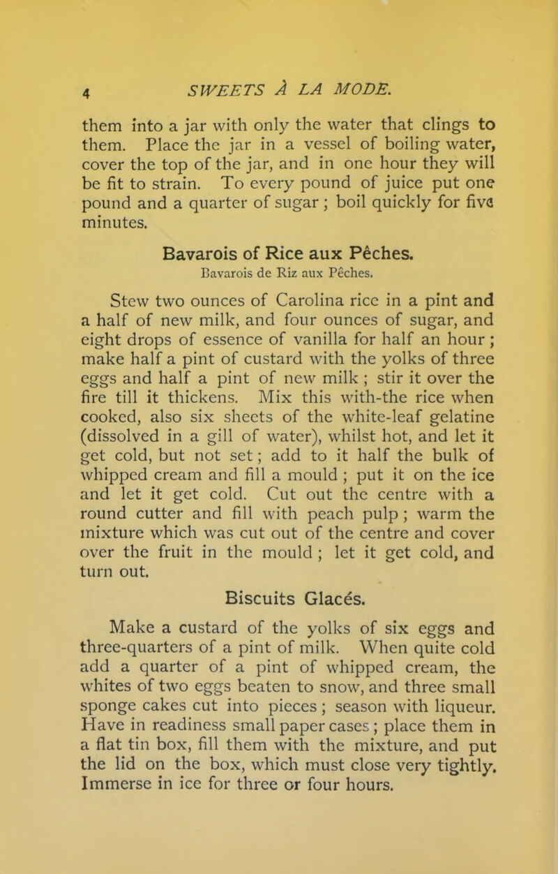 them into a jar with only the water that clings to them. Place the jar in a vessel of boiling water, cover the top of the jar, and in one hour they will be fit to strain. To every pound of juice put one pound and a quarter of sugar ; boil quickly for five minutes. Bavarois of Rice aux Peches. Bavarois de Riz aux Peches. Stew two ounces of Carolina rice in a pint and a half of new milk, and four ounces of sugar, and eight drops of essence of vanilla for half an hour; make half a pint of custard with the yolks of three eggs and half a pint of new milk ; stir it over the fire till it thickens. Mix this with-the rice when cooked, also six sheets of the white-leaf gelatine (dissolved in a gill of water), whilst hot, and let it get cold, but not set; add to it half the bulk of whipped cream and fill a mould ; put it on the ice and let it get cold. Cut out the centre with a round cutter and fill with peach pulp; warm the mixture which was cut out of the centre and cover over the fruit in the mould ; let it get cold, and turn out. Biscuits Glaces. Make a custard of the yolks of six eggs and three-quarters of a pint of milk. When quite cold add a quarter of a pint of whipped cream, the whites of two eggs beaten to snow, and three small sponge cakes cut into pieces ; season with liqueur. Have in readiness small paper cases ; place them in a flat tin box, fill them with the mixture, and put the lid on the box, which must close very tightly. Immerse in ice for three or four hours.