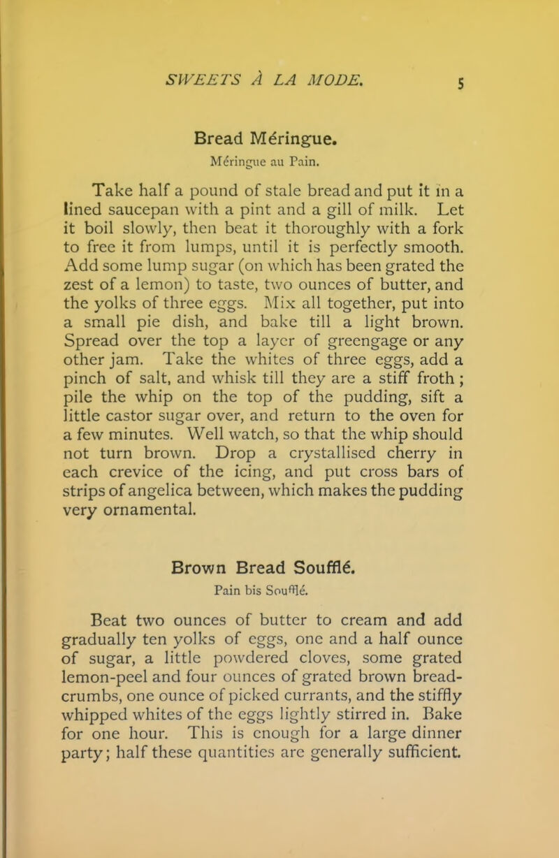 Bread Mdringue. Meringue au Pain. Take half a pound of stale bread and put it in a lined saucepan with a pint and a gill of milk. Let it boil slowly, then beat it thoroughly with a fork to free it from lumps, until it is perfectly smooth. Add some lump sugar (on which has been grated the zest of a lemon) to taste, two ounces of butter, and the yolks of three eggs. Mix all together, put into a small pie dish, and bake till a light brown. Spread over the top a layer of greengage or any other jam. Take the whites of three eggs, add a pinch of salt, and whisk till they are a stiff froth ; pile the whip on the top of the pudding, sift a little castor sugar over, and return to the oven for a few minutes. Well watch, so that the whip should not turn brown. Drop a crystallised cherry in each crevice of the icing, and put cross bars of strips of angelica between, which makes the pudding very ornamental. Brown Bread Souffle. Pain bis Soufle. Beat two ounces of butter to cream and add gradually ten yolks of eggs, one and a half ounce of sugar, a little powdered cloves, some grated lemon-peel and four ounces of grated brown bread- crumbs, one ounce of picked currants, and the stiffly whipped whites of the eggs lightly stirred in. Bake for one hour. This is enough for a large dinner party; half these quantities are generally sufficient.