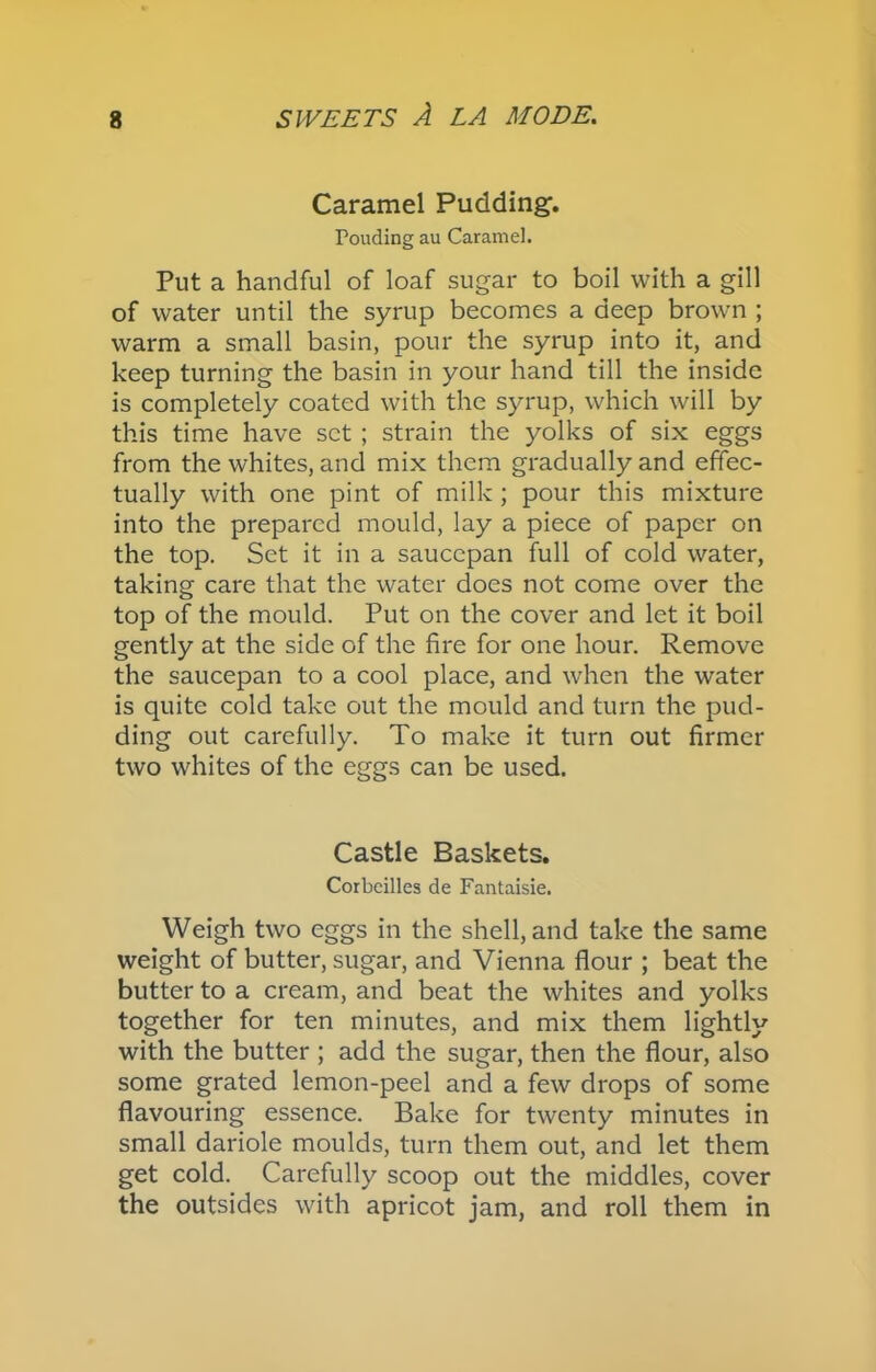 Caramel Pudding. Pouding au Caramel. Put a handful of loaf sugar to boil with a gill of water until the syrup becomes a deep brown ; warm a small basin, pour the syrup into it, and keep turning the basin in your hand till the inside is completely coated with the syrup, which will by this time have set ; strain the yolks of six eggs from the whites, and mix them gradually and effec- tually with one pint of milk ; pour this mixture into the prepared mould, lay a piece of paper on the top. Set it in a saucepan full of cold water, taking care that the water does not come over the top of the mould. Put on the cover and let it boil gently at the side of the fire for one hour. Remove the saucepan to a cool place, and when the water is quite cold take out the mould and turn the pud- ding out carefully. To make it turn out firmer two whites of the eggs can be used. Castle Baskets. Corbcilles de Fantaisie. Weigh two eggs in the shell, and take the same weight of butter, sugar, and Vienna flour ; beat the butter to a cream, and beat the whites and yolks together for ten minutes, and mix them lightly with the butter ; add the sugar, then the flour, also some grated lemon-peel and a few drops of some flavouring essence. Bake for twenty minutes in small dariole moulds, turn them out, and let them get cold. Carefully scoop out the middles, cover the outsides with apricot jam, and roll them in