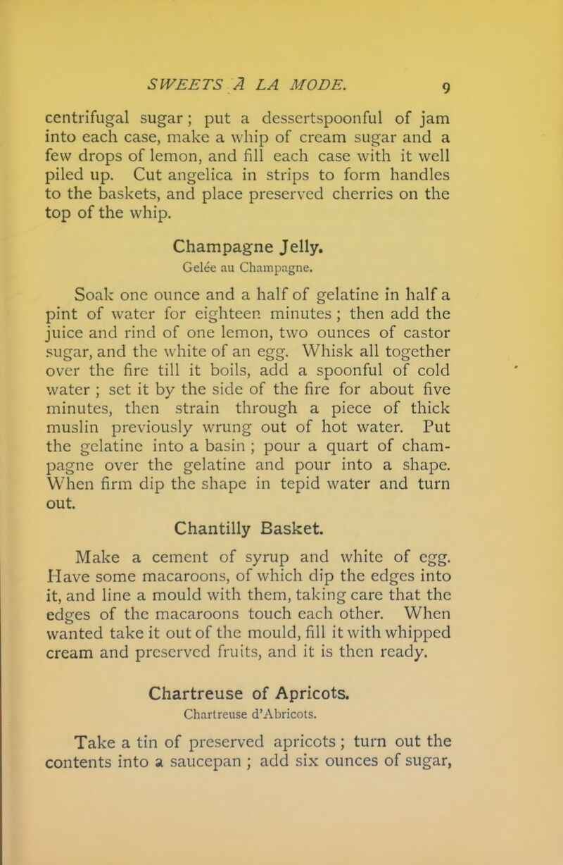 centrifugal sugar; put a dessertspoonful of jam into each case, make a whip of cream sugar and a few drops of lemon, and fill each case with it well piled up. Cut angelica in strips to form handles to the baskets, and place preserved cherries on the top of the whip. Champagne Jelly. Gelee au Champagne. Soak one ounce and a half of gelatine in half a pint of water for eighteen minutes ; then add the juice and rind of one lemon, two ounces of castor sugar, and the white of an egg. Whisk all together over the fire till it boils, add a spoonful of cold water ; set it by the side of the fire for about five minutes, then strain through a piece of thick muslin previously wrung out of hot water. Put the gelatine into a basin ; pour a quart of cham- pagne over the gelatine and pour into a shape. When firm dip the shape in tepid water and turn out. Chantilly Basket. Make a cement of syrup and white of egg. Have some macaroons, of which dip the edges into it, and line a mould with them, taking care that the edges of the macaroons touch each other. When wanted take it out of the mould, fill it with whipped cream and preserved fruits, and it is then ready. Chartreuse of Apricots. Chartreuse d’Abricots. Take a tin of preserved apricots; turn out the contents into a saucepan ; add six ounces of sugar,