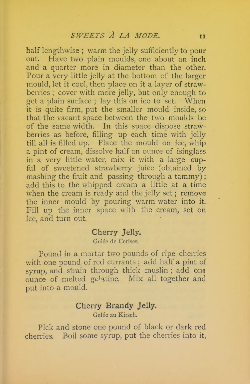 half lengthwise ; warm the jelly sufficiently to pour out. Have two plain moulds, one about an inch and a quarter more in diameter than the other. Pour a very little jelly at the bottom of the larger mould, let it cool, then place on it a layer of straw- berries ; cover with more jelly, but only enough to get a plain surface ; lay this on ice to set. YVhen it is quite firm, put the smaller mould inside, so that the vacant space between the two moulds be of the same width. In this space dispose straw- berries as before, filling up each time with jelly till all is filled up. Place the mould on ice, whip a pint of cream, dissolve half an ounce of isinglass in a very little water, mix it with a large cup- ful of sweetened strawberry juice (obtained by mashing the fruit and passing through a tammy); add this to the whipped cream a little at a time when the cream is ready and the jelly set; remove the inner mould by pouring warm water into it. Fill up the inner space with the cream, set on ice, and turn out. Cherry Jelly. Gelcc de Cerises. Pound in a mortar two pounds of ripe cherries with one pound of red currants ; add half a pint of syrup, and strain through thick muslin ; add one ounce of melted gelatine. Mix all together and put into a mould. Cherry Brandy Jelly. Gelee au Kirsch. Pick and stone one pound of black or dark red cherries. Boil some syrup, put the cherries into it,