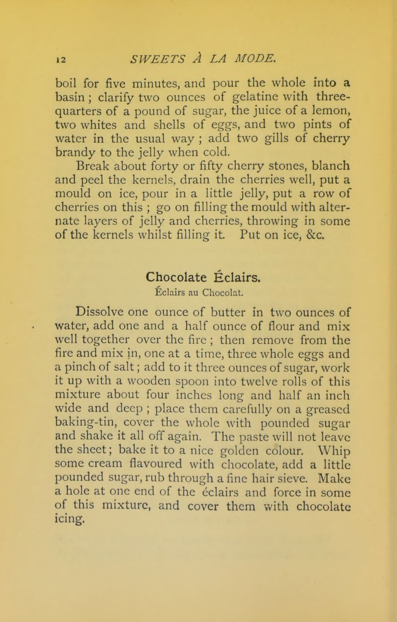 boil for five minutes, and pour the whole into a basin ; clarify two ounces of gelatine with three- quarters of a pound of sugar, the juice of a lemon, two whites and shells of eggs, and two pints of water in the usual way ; add two gills of cherry brandy to the jelly when cold. Break about forty or fifty cherry stones, blanch and peel the kernels, drain the cherries well, put a mould on ice, pour in a little jelly, put a row of cherries on this ; go on filling the mould with alter- nate layers of jelly and cherries, throwing in some of the kernels whilst filling it. Put on ice, &c. Chocolate Eclairs. Eclairs au Chocolat. Dissolve one ounce of butter in two ounces of water, add one and a half ounce of flour and mix well together over the fire ; then remove from the fire and mix in, one at a time, three whole eggs and a pinch of salt; add to it three ounces of sugar, work it up with a wooden spoon into twelve rolls of this mixture about four inches long and half an inch wide and deep ; place them carefully on a greased baking-tin, cover the whole with pounded sugar and shake it all off again. The paste will not leave the sheet; bake it to a nice golden colour. Whip some cream flavoured with chocolate, add a little pounded sugar, rub through a fine hair sieve. Make a hole at one end of the eclairs and force in some of this mixture, and cover them with chocolate icing.