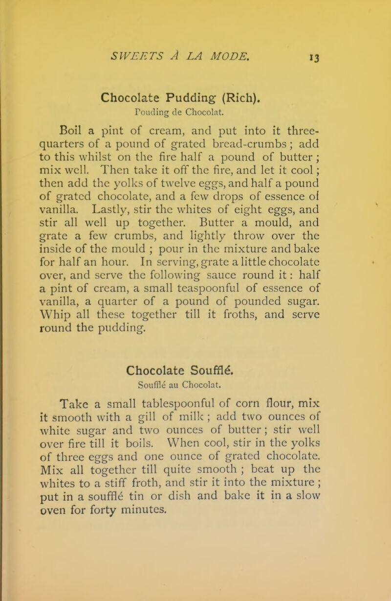 *3 Chocolate Pudding (Rich). Toncling de Chocolat. Boil a pint of cream, and put into it three- quarters of a pound of grated bread-crumbs; add to this whilst on the fire half a pound of butter ; mix well. Then take it off the fire, and let it cool; then add the yolks of twelve eggs, and half a pound of grated chocolate, and a few drops of essence ol vanilla. Lastly, stir the whites of eight eggs, and stir all well up together. Butter a mould, and grate a few crumbs, and lightly throw over the inside of the mould ; pour in the mixture and bake for half an hour. In serving, grate a little chocolate over, and serve the following sauce round it: half a pint of cream, a small teaspoonful of essence of vanilla, a quarter of a pound of pounded sugar. Whip all these together till it froths, and serve round the pudding. Chocolate Souffle. Souffle au Chocolat. Take a small tablespoonful of corn flour, mix it smooth with a gill of milk ; add two ounces of white sugar and two ounces of butter; stir well over fire till it boils. When cool, stir in the yolks of three eggs and one ounce of grated chocolate. Mix all together till quite smooth ; beat up the whites to a stiff froth, and stir it into the mixture ; put in a souffle tin or dish and bake it in a slow oven for forty minutes.