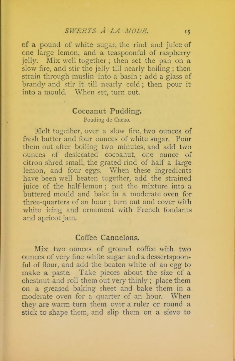 of a pound of white sugar, the rind and juice of one large lemon, and a tcaspoonful of raspberry jelly. Mix well together ; then set the pan on a slow fire, and stir the jelly till nearly boiling ; then strain through muslin into a basin ; add a glass of brandy and stir it till nearly cold ; then pour it into a mould. When set, turn out. Cocoanut Pudding. Pouding de Cacao. Melt together, over a slow fire, two ounces of fresh butter and four ounces of white sugar. Pour them out after boiling two minutes, and add two ounces of desiccated cocoanut, one ounce of citron shred small, the grated rind of half a large lemon, and four eggs. When these ingredients have been well beaten together, add the strained juice of the half-lemon ; put the mixture into a buttered mould and bake in a moderate oven for three-quarters of an hour ; turn out and cover with white icing and ornament with French fondants and apricot jam. Coffee Cannelons. Mix two ounces of ground coffee with two ounces of very fine white sugar and a dessertspoon- ful of flour, and add the beaten white of an egg to make a paste. Take pieces about the size of a chestnut and roll them out very thinly ; place them on a greased baking sheet and bake them in a moderate oven for a quarter of an hour. When they are warm turn them over a ruler or round a stick to shape them, and slip them on a sieve to