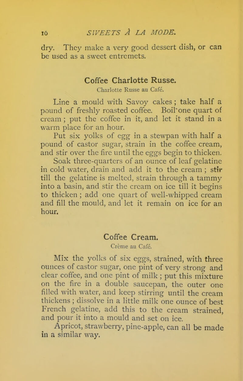 dry. They make a very good dessert dish, or can be used as a sweet entremets. Coffee Charlotte Russe. Charlotte Russe au Cafe. Line a mould with Savoy cakes ; take half a pound of freshly roasted coffee. Boil'one quart of cream ; put the coffee in it, and let it stand in a warm place for an hour. Put six yolks of egg in a stewpan with half a pound of castor sugar, strain in the coffee cream, and stir over the fire until the eggs begin to thicken. Soak three-quarters of an ounce of leaf gelatine in cold water, drain and add it to the cream ; stir till the gelatine is melted, strain through a tammy into a basin, and stir the cream on ice till it begins to thicken ; add one quart of well-whipped cream and fill the mould, and let it remain on ice for an hour. Coffee Cream. Creme au Cafe. Mix the yolks of six eggs, strained, with three ounces of castor sugar, one pint of very strong and clear coffee, and one pint of milk ; put this mixture on the fire in a double saucepan, the outer one filled with water, and keep stirring until the cream thickens; dissolve in a little milk one ounce of best French gelatine, add this to the cream strained, and pour it into a mould and set on ice. Apricot, strawberry, pine-apple, can all be made in a similar way.