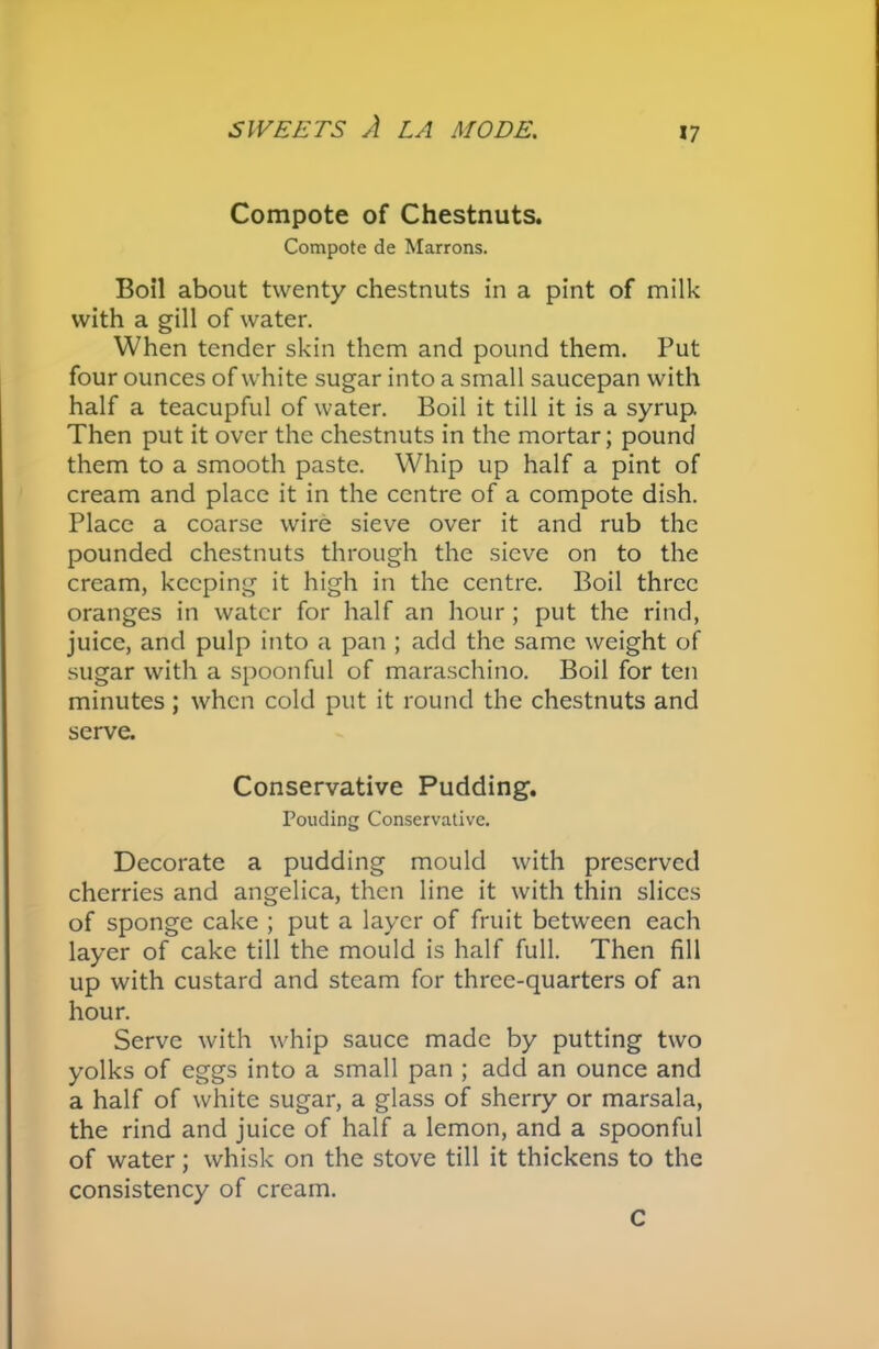 Compote of Chestnuts. Compote de Marrons. Boil about twenty chestnuts in a pint of milk with a gill of water. When tender skin them and pound them. Put four ounces of white sugar into a small saucepan with half a teacupful of water. Boil it till it is a syrup. Then put it over the chestnuts in the mortar; pound them to a smooth paste. Whip up half a pint of cream and place it in the centre of a compote dish. Place a coarse wire sieve over it and rub the pounded chestnuts through the sieve on to the cream, keeping it high in the centre. Boil three oranges in water for half an hour; put the rind, juice, and pulp into a pan ; add the same weight of sugar with a spoonful of maraschino. Boil for ten minutes; when cold put it round the chestnuts and serve. Conservative Pudding. Pouding Conservative. Decorate a pudding mould with preserved cherries and angelica, then line it with thin slices of sponge cake ; put a layer of fruit between each layer of cake till the mould is half full. Then fill up with custard and steam for three-quarters of an hour. Serve with whip sauce made by putting two yolks of eggs into a small pan ; add an ounce and a half of white sugar, a glass of sherry or marsala, the rind and juice of half a lemon, and a spoonful of water; whisk on the stove till it thickens to the consistency of cream. C