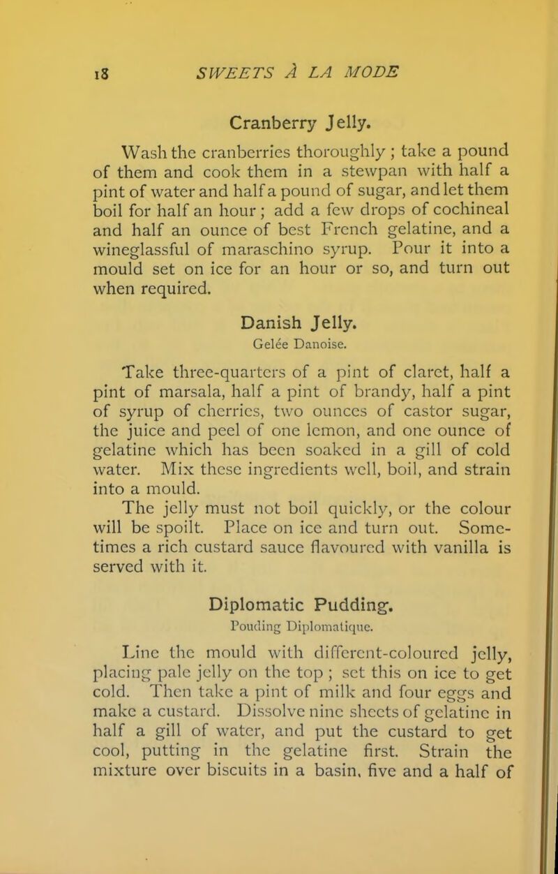 Cranberry Jelly. Wash the cranberries thoroughly ; take a pound of them and cook them in a stewpan with half a pint of water and half a pound of sugar, and let them boil for half an hour ; add a few drops of cochineal and half an ounce of best French gelatine, and a wineglassful of maraschino syrup. Pour it into a mould set on ice for an hour or so, and turn out when required. Danish Jelly. Gelee Danoise. Take three-quarters of a pint of claret, half a pint of marsala, half a pint of brandy, half a pint of syrup of cherries, two ounces of castor sugar, the juice and peel of one lemon, and one ounce of gelatine which has been soaked in a gill of cold water. Mix these ingredients well, boil, and strain into a mould. The jelly must not boil quickly, or the colour will be spoilt. Place on ice and turn out. Some- times a rich custard sauce flavoured with vanilla is served with it. Diplomatic Pudding. Pomling Diplomatique. Line the mould with different-coloured jelly, placing pale jelly on the top ; set this on ice to get cold. Then take a pint of milk and four eggs and make a custard. Dissolve nine sheets of gelatine in half a gill of water, and put the custard to get cool, putting in the gelatine first. Strain the mixture over biscuits in a basin, five and a half of