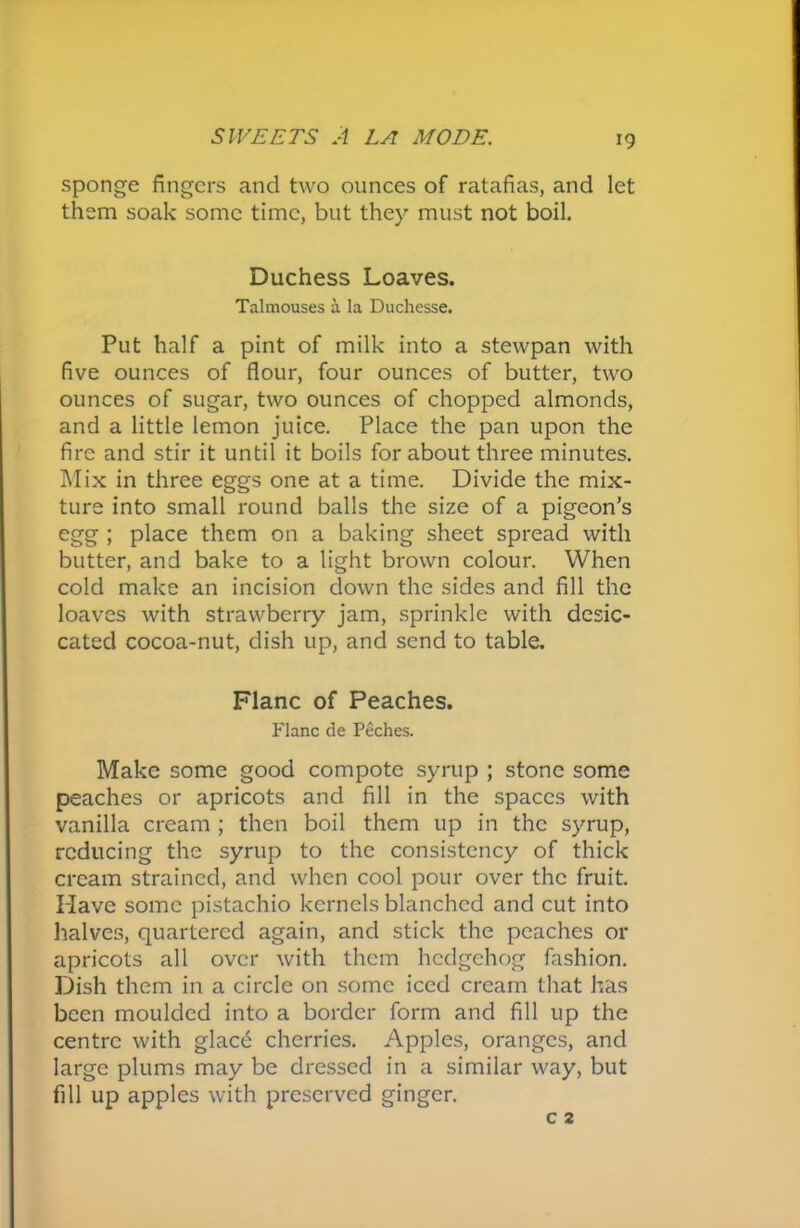 sponge fingers and two ounces of ratafias, and let them soak some time, but they must not boil. Duchess Loaves. Talmouses a la Duchesse. Put half a pint of milk into a stewpan with five ounces of flour, four ounces of butter, two ounces of sugar, two ounces of chopped almonds, and a little lemon juice. Place the pan upon the fire and stir it until it boils for about three minutes. Mix in three eggs one at a time. Divide the mix- ture into small round balls the size of a pigeon’s egg ; place them on a baking sheet spread with butter, and bake to a light brown colour. When cold make an incision down the sides and fill the loaves with strawberry jam, sprinkle with desic- cated cocoa-nut, dish up, and send to table. Plane of Peaches. Flanc de Peches. Make some good compote syrup ; stone some peaches or apricots and fill in the spaces with vanilla cream ; then boil them up in the syrup, reducing the syrup to the consistency of thick cream strained, and when cool pour over the fruit. Have some pistachio kernels blanched and cut into halves, quartered again, and stick the peaches or apricots all over with them hedgehog fashion. Dish them in a circle on some iced cream that has been moulded into a border form and fill up the centre with glac£ cherries. Apples, oranges, and large plums may be dressed in a similar way, but fill up apples with preserved ginger.