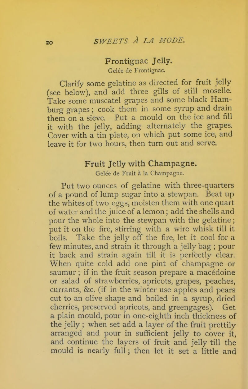 Frontignac Jelly. Gelee de Frontignac. Clarify some gelatine as directed for fruit jelly (see below), and add three gills of still moselle. Take some muscatel grapes and some black Ham- burg grapes; cook them in some syrup and drain them on a sieve. Put a mould on the ice and fill it with the jelly, adding alternately the grapes. Cover with a tin plate, on which put some ice, and leave it for two hours, then turn out and serve. Fruit Jelly with Champagne. Gelee de Fruit a la Champagne. Put two ounces of gelatine with three-quarters of a pound of lump sugar into a stewpan. Beat up the whites of two eggs, moisten them with one quart of water and the juice of a lemon; add the shells and pour the whole into the stewpan with the gelatine; put it on the fire, stirring with a wire whisk till it boils. Take the jelly off the fire, let it cool for a few minutes, and strain it through a jelly bag ; pour it back and strain again till it is perfectly clear. When quite cold add one pint of champagne or saumur ; if in the fruit season prepare a macedoine or salad of strawberries, apricots, grapes, peaches, currants, &c. (if in the winter use apples and pears cut to an olive shape and boiled in a syrup, dried cherries, preserved apricots, and greengages). Get a plain mould, pour in one-eighth inch thickness of the jelly ; when set add a layer of the fruit prettily arranged and pour in sufficient jelly to cover it, and continue the layers of fruit and jelly till the mould is nearly full; then let it set a little and