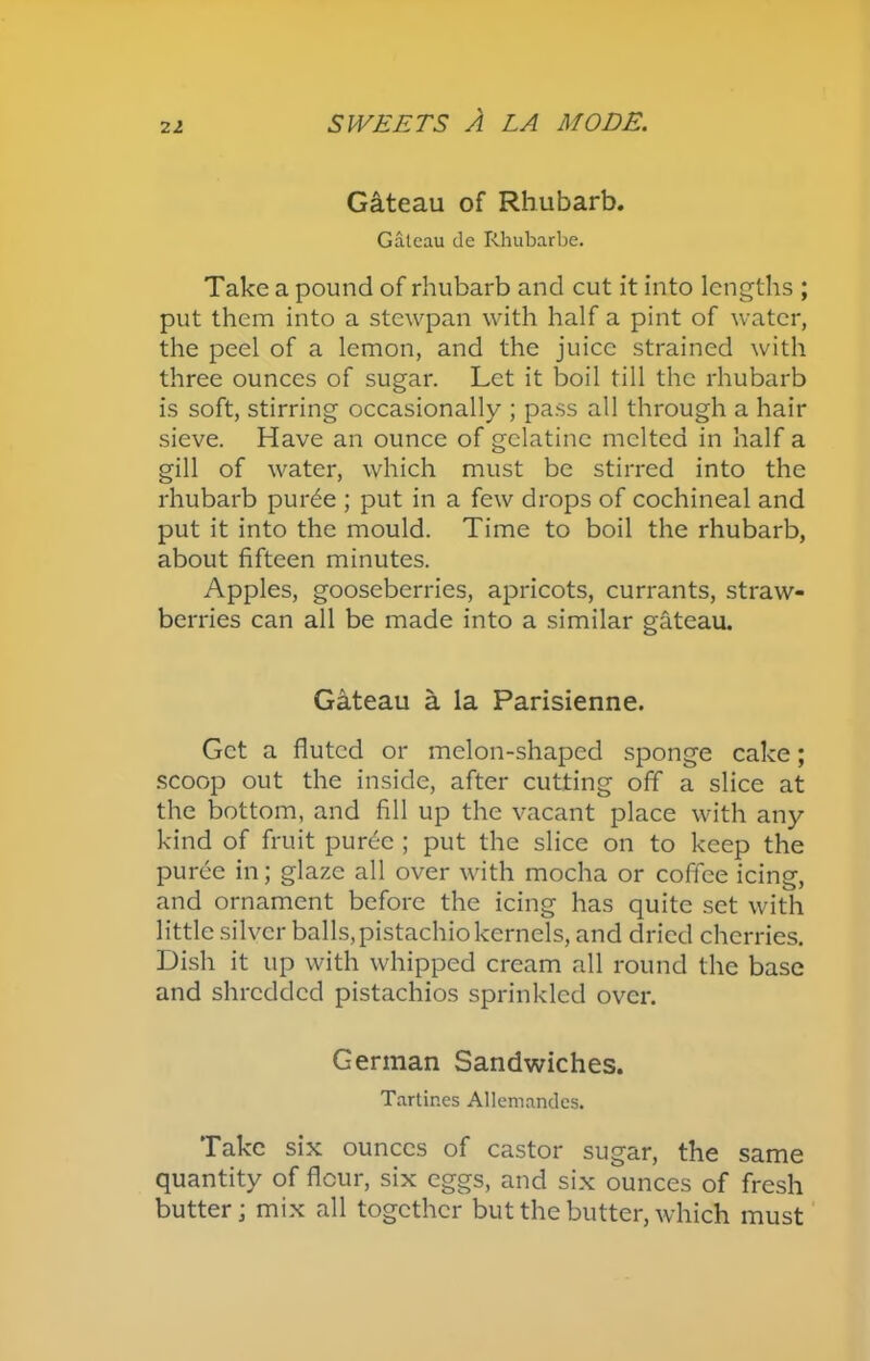 Gateau of Rhubarb. Gateau tie Rhubarbe. Take a pound of rhubarb and cut it into lengths ; put them into a stewpan with half a pint of water, the peel of a lemon, and the juice strained with three ounces of sugar. Let it boil till the rhubarb is soft, stirring occasionally ; pass all through a hair sieve. Have an ounce of gelatine melted in half a gill of water, which must be stirred into the rhubarb pur6e ; put in a few drops of cochineal and put it into the mould. Time to boil the rhubarb, about fifteen minutes. Apples, gooseberries, apricots, currants, straw- berries can all be made into a similar gateau. Gateau a la Parisienne. Get a fluted or melon-shaped sponge cake; scoop out the inside, after cutting off a slice at the bottom, and fill up the vacant place with any kind of fruit pur6c ; put the slice on to keep the puree in; glaze all over with mocha or coffee icing, and ornament before the icing has quite set with little silver balls, pistachio kernels, and dried cherries. Dish it up with whipped cream all round the base and shredded pistachios sprinkled over. German Sandwiches. Tartines Allemandes. Take six ounces of castor sugar, the same quantity of flour, six eggs, and six ounces of fresh butter; mix all together but the butter, which must