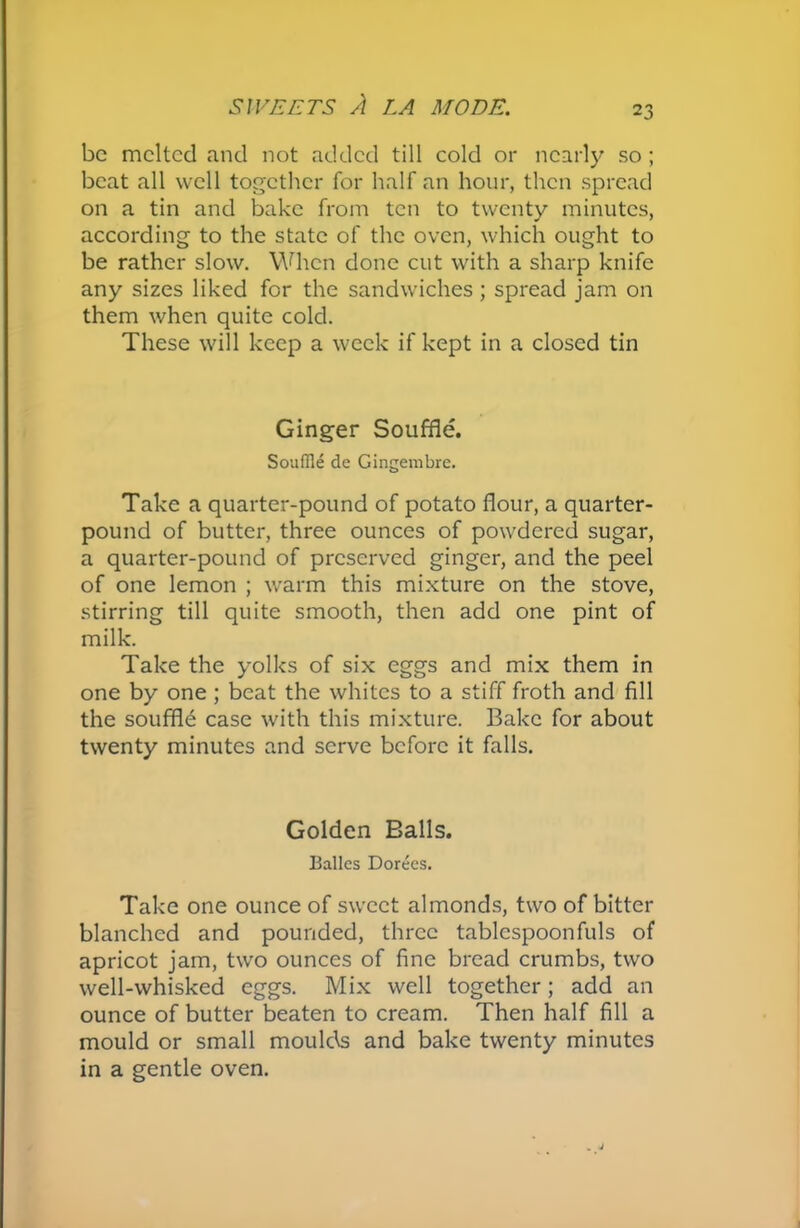 be melted and not added till cold or nearly so ; beat all well together for half an hour, then spread on a tin and bake from ten to twenty minutes, according to the state of the oven, which ought to be rather slow. When done cut with a sharp knife any sizes liked for the sandwiches ; spread jam on them when quite cold. These will keep a week if kept in a closed tin Ginger Souffle. Souffle de Gingembre. Take a quarter-pound of potato flour, a quarter- pound of butter, three ounces of powdered sugar, a quarter-pound of preserved ginger, and the peel of one lemon ; warm this mixture on the stove, stirring till quite smooth, then add one pint of milk. Take the yolks of six eggs and mix them in one by one ; beat the whites to a stiff froth and fill the souffle case with this mixture. Bake for about twenty minutes and serve before it falls. Golden Balls. Balles Dorees. Take one ounce of sweet almonds, two of bitter blanched and pounded, three tablespoonfuls of apricot jam, two ounces of fine bread crumbs, two well-whisked eggs. Mix well together; add an ounce of butter beaten to cream. Then half fill a mould or small moulds and bake twenty minutes in a gentle oven.