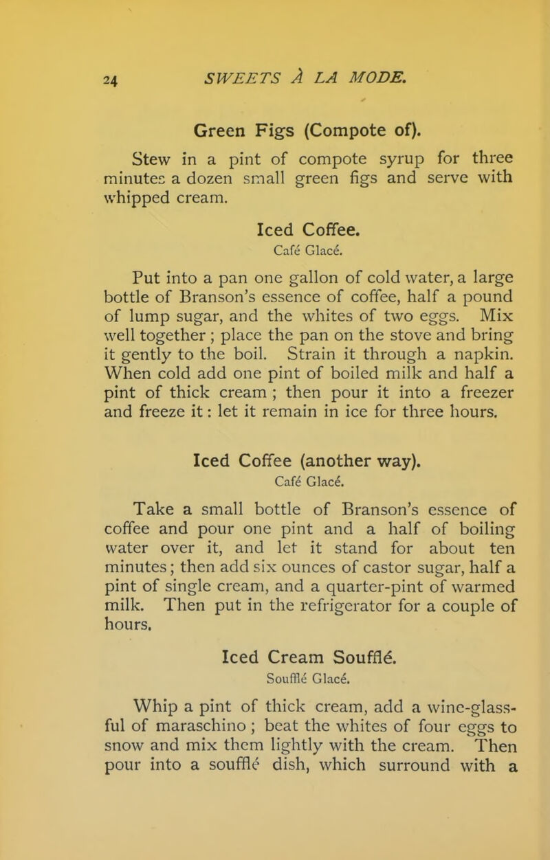Green Figs (Compote of). Stew in a pint of compote syrup for three minutes a dozen small green figs and serve with whipped cream. Iced Coffee. Cafe Glace. Put into a pan one gallon of cold water, a large bottle of Branson’s essence of coffee, half a pound of lump sugar, and the whites of two eggs. Mix well together ; place the pan on the stove and bring it gently to the boil. Strain it through a napkin. When cold add one pint of boiled milk and half a pint of thick cream ; then pour it into a freezer and freeze it: let it remain in ice for three hours. Iced Coffee (another way). Cafe Glace. Take a small bottle of Branson’s essence of coffee and pour one pint and a half of boiling water over it, and let it stand for about ten minutes; then add six ounces of castor sugar, half a pint of single cream, and a quarter-pint of warmed milk. Then put in the refrigerator for a couple of hours. Iced Cream Souffle. Souffle Glace. Whip a pint of thick cream, add a wine-glass- ful of maraschino; beat the whites of four eggs to snow and mix them lightly with the cream. Then pour into a souffle dish, which surround with a