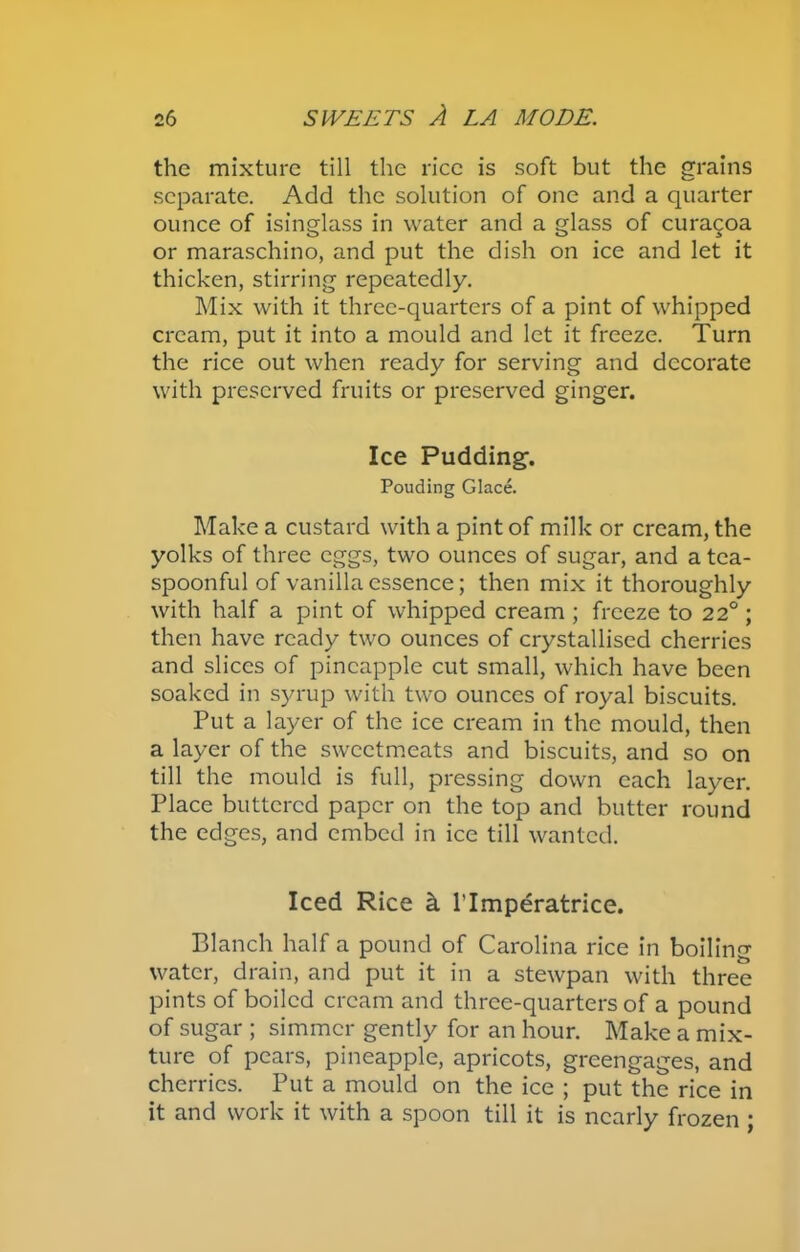 the mixture till the rice is soft but the grains separate. Add the solution of one and a quarter ounce of isinglass in water and a glass of curacoa or maraschino, and put the dish on ice and let it thicken, stirring repeatedly. Mix with it three-quarters of a pint of whipped cream, put it into a mould and let it freeze. Turn the rice out when ready for serving and decorate with preserved fruits or preserved ginger. Ice Pudding. Pouding Glace. Make a custard with a pint of milk or cream, the yolks of three eggs, two ounces of sugar, and a tea- spoonful of vanilla essence; then mix it thoroughly with half a pint of whipped cream ; freeze to 22° ; then have ready two ounces of crystallised cherries and slices of pineapple cut small, which have been soaked in syrup with two ounces of royal biscuits. Put a layer of the ice cream in the mould, then a layer of the sweetmeats and biscuits, and so on till the mould is full, pressing down each layer. Place buttered paper on the top and butter round the edges, and embed in ice till wanted. Iced Rice k l’lmperatrice. Blanch half a pound of Carolina rice in boiling water, drain, and put it in a stewpan with three pints of boiled cream and three-quarters of a pound of sugar ; simmer gently for an hour. Make a mix- ture of pears, pineapple, apricots, greengages, and cherries. Put a mould on the ice ; put the rice in it and work it with a spoon till it is nearly frozen ;