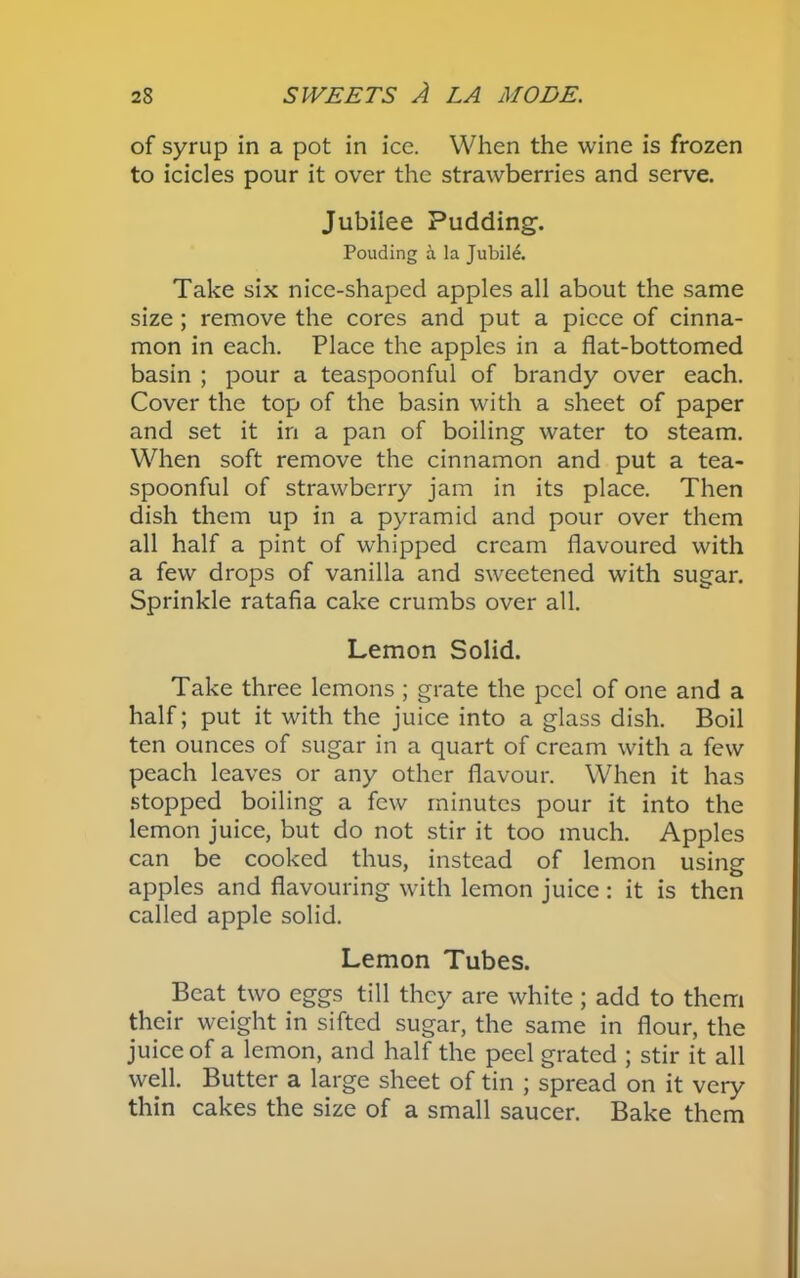 of syrup in a pot in ice. When the wine is frozen to icicles pour it over the strawberries and serve. Jubilee Pudding-. Pouding a la Jubile. Take six nice-shaped apples all about the same size; remove the cores and put a piece of cinna- mon in each. Place the apples in a flat-bottomed basin ; pour a teaspoonful of brandy over each. Cover the top of the basin with a sheet of paper and set it in a pan of boiling water to steam. When soft remove the cinnamon and put a tea- spoonful of strawberry jam in its place. Then dish them up in a pyramid and pour over them all half a pint of whipped cream flavoured with a few drops of vanilla and sweetened with sugar. Sprinkle ratafia cake crumbs over all. Lemon Solid. Take three lemons ; grate the peel of one and a half; put it with the juice into a glass dish. Boil ten ounces of sugar in a quart of cream with a few peach leaves or any other flavour. When it has stopped boiling a few minutes pour it into the lemon juice, but do not stir it too much. Apples can be cooked thus, instead of lemon using apples and flavouring with lemon juice: it is then called apple solid. Lemon Tubes. Beat two eggs till they are white ; add to them their weight in sifted sugar, the same in flour, the juice of a lemon, and half the peel grated ; stir it all well. Butter a large sheet of tin ; spread on it very thin cakes the size of a small saucer. Bake them