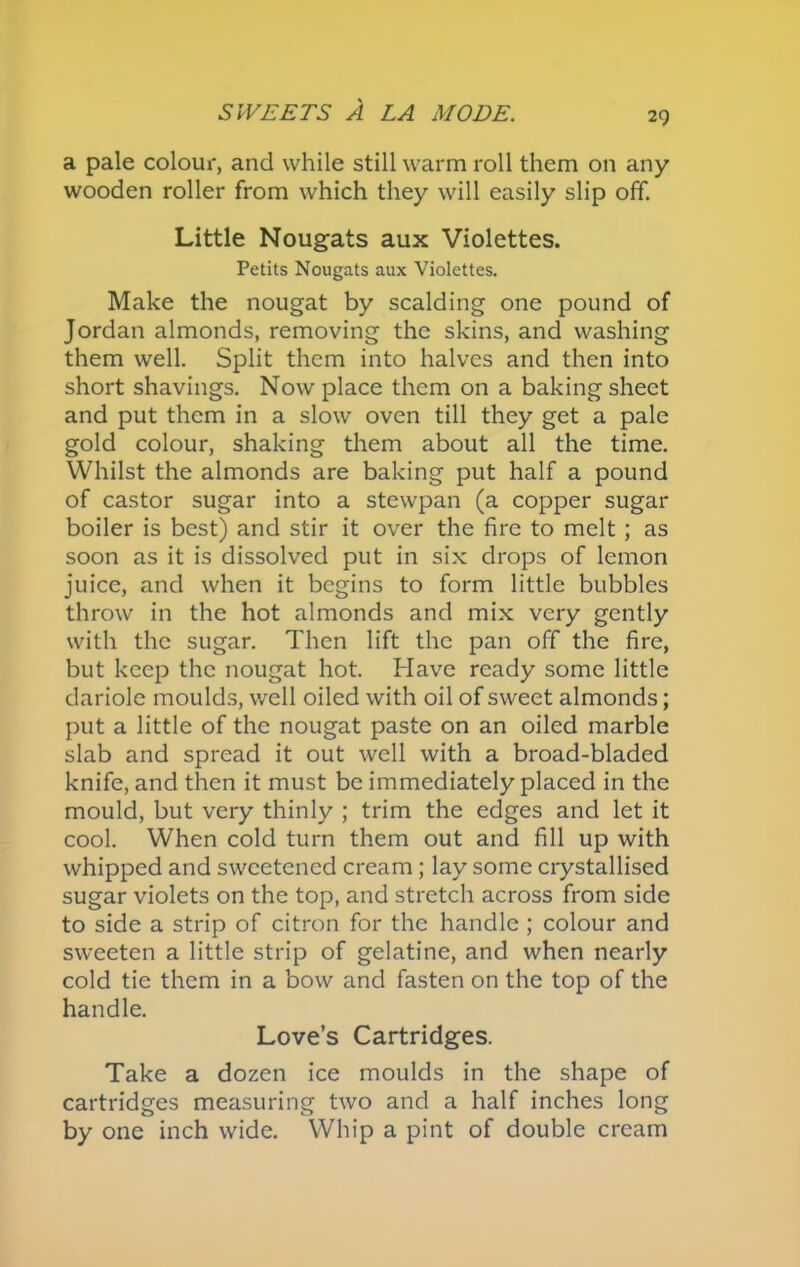 a pale colour, and while still warm roll them on any wooden roller from which they will easily slip off. Little Nougats aux Violettes. Petits Nougats aux Violettes. Make the nougat by scalding one pound of Jordan almonds, removing the skins, and washing them well. Split them into halves and then into short shavings. Now place them on a baking sheet and put them in a slow oven till they get a pale gold colour, shaking them about all the time. Whilst the almonds are baking put half a pound of castor sugar into a stewpan (a copper sugar boiler is best) and stir it over the fire to melt ; as soon as it is dissolved put in six drops of lemon juice, and when it begins to form little bubbles throw in the hot almonds and mix very gently with the sugar. Then lift the pan off the fire, but keep the nougat hot. Have ready some little dariole moulds, well oiled with oil of sweet almonds; put a little of the nougat paste on an oiled marble slab and spread it out well with a broad-bladed knife, and then it must be immediately placed in the mould, but very thinly ; trim the edges and let it cool. When cold turn them out and fill up with whipped and sweetened cream; lay some crystallised sugar violets on the top, and stretch across from side to side a strip of citron for the handle; colour and sweeten a little strip of gelatine, and when nearly cold tie them in a bow and fasten on the top of the handle. Love’s Cartridges. Take a dozen ice moulds in the shape of cartridges measuring two and a half inches long by one inch wide. Whip a pint of double cream