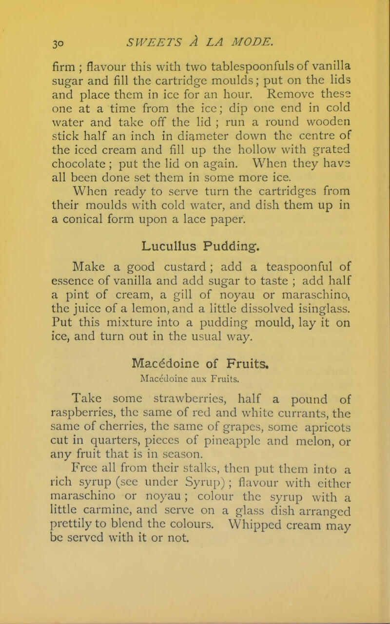3° firm ; flavour this with two tablespoonfuls of vanilla sugar and fill the cartridge moulds; put on the lids and place them in ice for an hour. Remove these one at a time from the ice; dip one end in cold water and take off the lid ; run a round wooden stick half an inch in diameter down the centre of the iced cream and fill up the hollow with grated chocolate ; put the lid on again. When they have all been done set them in some more ice. When ready to serve turn the cartridges from their moulds with cold water, and dish them up in a conical form upon a lace paper. Lucullus Pudding. Make a good custard; add a teaspoonful of essence of vanilla and add sugar to taste ; add half a pint of cream, a gill of noyau or maraschino, the juice of a lemon, and a little dissolved isinglass. Put this mixture into a pudding mould, lay it on ice, and turn out in the usual way. Macddoine of Fruits. Macedoine aux Fruits. Take some strawberries, half a pound of raspberries, the same of red and white currants, the same of cherries, the same of grapes, some apricots cut in quarters, pieces of pineapple and melon, or any fruit that is in season. Free all from their stalks, then put them into a rich syrup (see under Syrup); flavour with either maraschino or noyau; colour the syrup with a little carmine, and serve on a glass dish arranged prettily to blend the colours. Whipped cream may be served with it or not.
