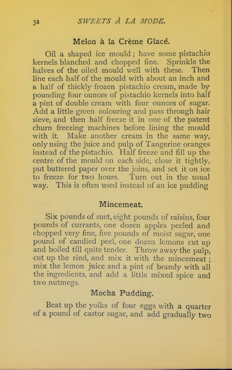 33 Melon a la Creme Glacd. Oil a shaped ice mould ; have some pistachio kernels blanched and chopped fine. Sprinkle the halves of the oiled mould well with these. Then line each half of the mould with about an inch and a half of thickly frozen pistachio cream, made by pounding four ounces of pistachio kernels into half a pint of double cream with four ounces of sugar. Add a little green colouring and pass through hair sieve, and then half freeze it in one of the patent churn freezing machines before lining the mould with it. Make another cream in the same way, only using the juice and pulp of Tangerine oranges instead of the pistachio. Half freeze and fill up the centre of the mould on each side, close it tightly, put buttered paper over the joins, and set it on ice to freeze for two hours. Turn out in the usual way. This is often used instead of an ice pudding Mincemeat. Six pounds of suet, eight pounds of raisins, four pounds of currants, one dozen apples peeled and chopped very fine, five pounds of moist sugar, one pound of candied peel, one dozen lemons cut up and boiled till quite tender. Throw away the pulp, cut up the rind, and mix it with the mincemeat ; mix the lemon juice and a pint of brandy with all the ingredients, and add a little mixed spice and two nutmegs. Mocha Pudding. Beat up the yolks of four eggs with a quarter of a pound of castor sugar, and add gradually two