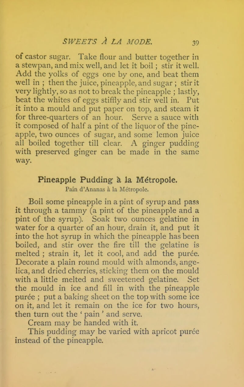 of castor sugar. Take flour and butter together in a stewpan, and mix well, and let it boil; stir it well. Add the yolks of eggs one by one, and beat them well in ; then the juice, pineapple, and sugar ; stir it very lightly, so as not to break the pineapple ; lastly, beat the whites of eggs stiffly and stir well in. Put it into a mould and put paper on top, and steam it for three-quarters of an hour. Serve a sauce with it composed of half a pint of the liquor of the pine- apple, two ounces of sugar, and some lemon juice all boiled together till clear. A ginger pudding with preserved ginger can be made in the same way. Pineapple Pudding k la Metropole. Pain d’Ananas k la Metropole. Boil some pineapple in a pint of syrup and pass it through a tammy (a pint of the pineapple and a pint of the syrup). Soak two ounces gelatine in water for a quarter of an hour, drain it, and put it into the hot syrup in which the pineapple has been boiled, and stir over the fire till the gelatine is melted ; strain it, let it cool, and add the puree. Decorate a plain round mould with almonds, ange- lica, and dried cherries, sticking them on the mould with a little melted and sweetened gelatine. Set the mould in ice and fill in with the pineapple purde ; put a baking sheet on the top with some ice on it, and let it remain on the ice for two hours, then turn out the ‘ pain ’ and serve. Cream may be handed with it. This pudding may be varied with apricot puree instead of the pineapple.
