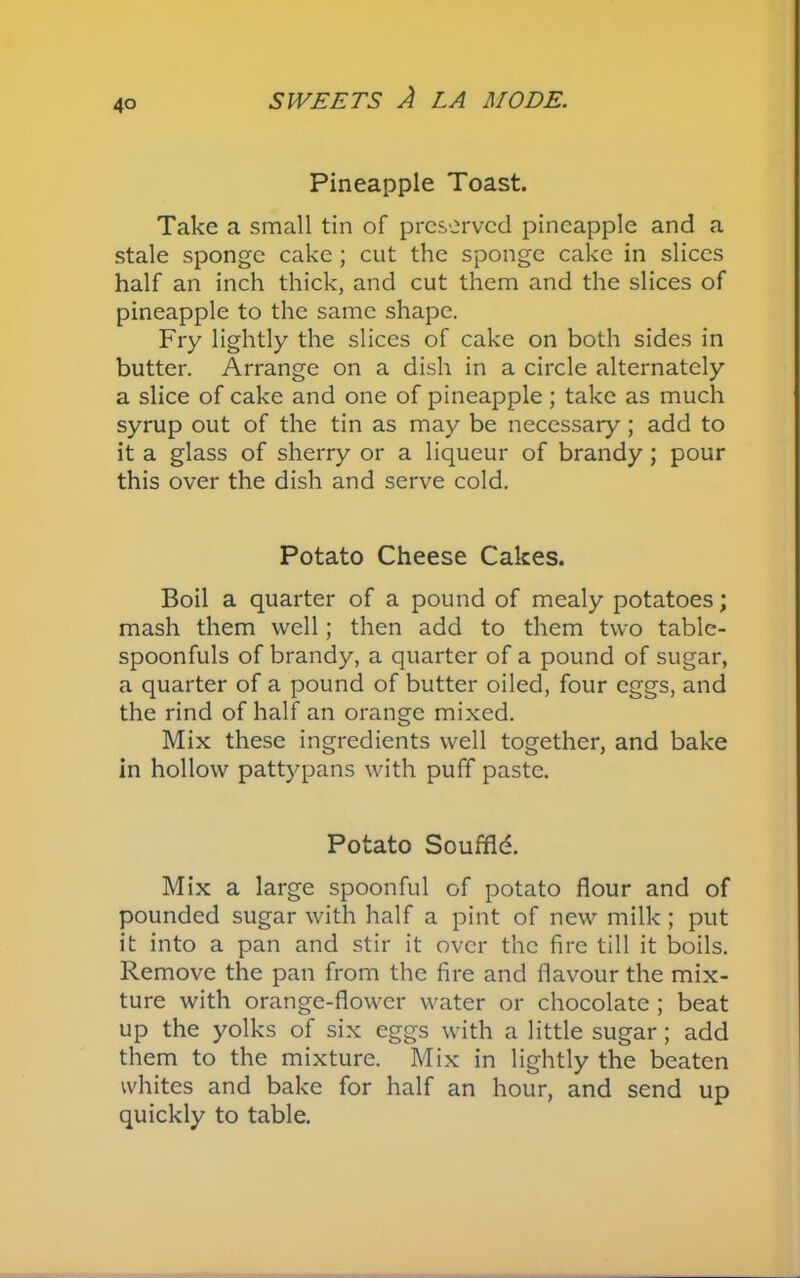 Pineapple Toast. Take a small tin of preserved pineapple and a stale sponge cake; cut the sponge cake in slices half an inch thick, and cut them and the slices of pineapple to the same shape. Fry lightly the slices of cake on both sides in butter. Arrange on a dish in a circle alternately a slice of cake and one of pineapple ; take as much syrup out of the tin as may be necessary; add to it a glass of sherry or a liqueur of brandy; pour this over the dish and serve cold. Potato Cheese Cakes. Boil a quarter of a pound of mealy potatoes; mash them well; then add to them two table- spoonfuls of brandy, a quarter of a pound of sugar, a quarter of a pound of butter oiled, four eggs, and the rind of half an orange mixed. Mix these ingredients well together, and bake in hollow pattypans with puff paste. Potato Souffld. Mix a large spoonful of potato flour and of pounded sugar with half a pint of new milk; put it into a pan and stir it over the fire till it boils. Remove the pan from the fire and flavour the mix- ture with orange-flower water or chocolate ; beat up the yolks of six eggs with a little sugar; add them to the mixture. Mix in lightly the beaten whites and bake for half an hour, and send up quickly to table.