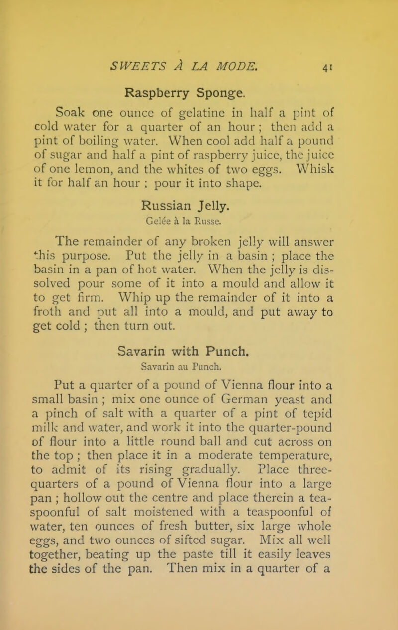 Raspberry Sponge. Soak one ounce of gelatine in half a pint of cold water for a quarter of an hour ; then add a pint of boiling water. When cool add half a pound of sugar and half a pint of raspberry juice, the juice of one lemon, and the whites of two eggs. Whisk it for half an hour ; pour it into shape. Russian Jelly. Gelee a la Russe. The remainder of any broken jelly will answer this purpose. Put the jelly in a basin ; place the basin in a pan of hot water. When the jelly is dis- solved pour some of it into a mould and allow it to get firm. Whip up the remainder of it into a froth and put all into a mould, and put away to get cold ; then turn out. Savarin with Punch. Savarin au Punch. Put a quarter of a pound of Vienna flour into a small basin ; mix one ounce of German yeast and a pinch of salt with a quarter of a pint of tepid milk and water, and work it into the quarter-pound of flour into a little round ball and cut across on the top ; then place it in a moderate temperature, to admit of its rising gradually. Place three- quarters of a pound of Vienna flour into a large pan ; hollow out the centre and place therein a tea- spoonful of salt moistened with a teaspoonful of water, ten ounces of fresh butter, six large whole eggs, and two ounces of sifted sugar. Mix all well together, beating up the paste till it easily leaves the sides of the pan. Then mix in a quarter of a