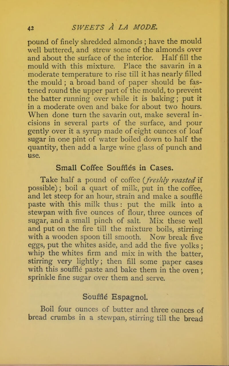 pound of finely shredded almonds ; have the mould well buttered, and strew some of the almonds over and about the surface of the interior. Half fill the mould with this mixture. Place the savarin in a moderate temperature to rise till it has nearly filled the mould ; a broad band of paper should be fas- tened round the upper part of the mould, to prevent the batter running over while it is baking; put it in a moderate oven and bake for about two hours. When done turn the savarin out, make several in- cisions in several parts of the surface, and pour gently over it a syrup made of eight ounces of loaf sugar in one pint of water boiled down to half the quantity, then add a large wine glass of punch and use. Small Coffee Souffles in Cases. Take half a pound of coffee {freshly roasted if possible); boil a quart of milk, put in the coffee, and let steep for an hour, strain and make a souffle paste with this milk thus: put the milk into a stewpan with five ounces of flour, three ounces of sugar, and a small pinch of salt. Mix these well and put on the fire till the mixture boils, stirring with a wooden spoon till smooth. Now break five eggs, put the whites aside, and add the five yolks; whip the whites firm and mix in with the batter, stirring very lightly; then fill some paper cases with this souffle paste and bake them in the oven ; sprinkle fine sugar over them and serve. Souffle Espagnol. Boil four ounces of butter and three ounces of bread crumbs in a stewpan, stirring till the bread