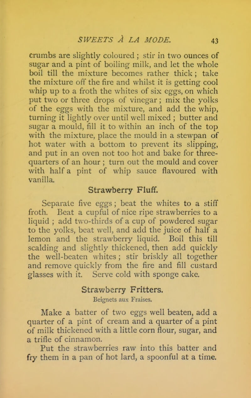 crumbs are slightly coloured ; stir in two ounces of sugar and a pint of boiling milk, and let the whole boil till the mixture becomes rather thick ; take the mixture off the fire and whilst it is getting cool whip up to a froth the whites of six eggs, on which put two or three drops of vinegar; mix the yolks of the eggs with the mixture, and add the whip, turning it lightly over until well mixed ; butter and sugar a mould, fill it to within an inch of the top with the mixture, place the mould in a stewpan of hot water with a bottom to prevent its slipping, and put in an oven not too hot and bake for three- quarters of an hour ; turn out the mould and cover with half a pint of whip sauce flavoured with vanilla. Strawberry Fluff. Separate five eggs; beat the whites to a stiff froth. Beat a cupful of nice ripe strawberries to a liquid ; add two-thirds of a cup of powdered sugar to the yolks, beat well, and add the juice of half a lemon and the strawberry liquid. Boil this till scalding and slightly thickened, then add quickly the well-beaten whites; stir briskly all together and remove quickly from the fire and fill custard glasses with it. Serve cold with sponge cake. Strawberry Fritters. Beignets aux Fraises. Make a batter of two eggs well beaten, add a quarter of a pint of cream and a quarter of a pint of milk thickened with a little corn flour, sugar, and a trifle of cinnamon. Put the strawberries raw into this batter and fry them in a pan of hot lard, a spoonful at a time.