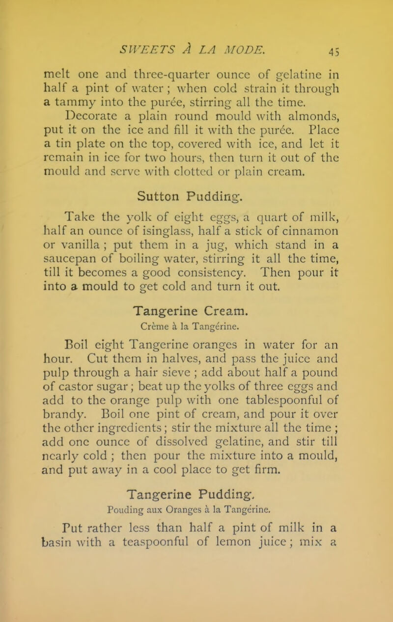 melt one and three-quarter ounce of gelatine in half a pint of water; when cold strain it through a tammy into the puree, stirring all the time. Decorate a plain round mould with almonds, put it on the ice and fill it with the puree. Place a tin plate on the top, covered with ice, and let it remain in ice for two hours, then turn it out of the mould and serve with clotted or plain cream. Sutton Pudding. Take the yolk of eight eggs, a quart of milk, half an ounce of isinglass, half a stick of cinnamon or vanilla ; put them in a jug, which stand in a saucepan of boiling water, stirring it all the time, till it becomes a good consistency. Then pour it into a mould to get cold and turn it out. Tangerine Cream. Creme & la Tangerine. Boil eight Tangerine oranges in water for an hour. Cut them in halves, and pass the juice and pulp through a hair sieve ; add about half a pound of castor sugar; beat up the yolks of three eggs and add to the orange pulp with one tablespoonful of brandy. Boil one pint of cream, and pour it over the other ingredients; stir the mixture all the time ; add one ounce of dissolved gelatine, and stir till nearly cold ; then pour the mixture into a mould, and put away in a cool place to get firm. Tangerine Pudding. Pouding aux Oranges a la Tangerine. Tut rather less than half a pint of milk in a basin with a teaspoonful of lemon juice; mix a