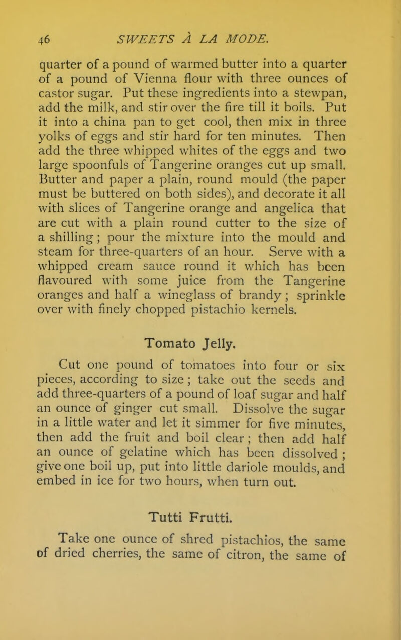 quarter of a pound of warmed butter into a quarter of a pound of Vienna flour with three ounces of castor sugar. Put these ingredients into a stewpan, add the milk, and stir over the fire till it boils. Put it into a china pan to get cool, then mix in three yolks of eggs and stir hard for ten minutes. Then add the three whipped whites of the eggs and two large spoonfuls of Tangerine oranges cut up small. Butter and paper a plain, round mould (the paper must be buttered on both sides), and decorate it all with slices of Tangerine orange and angelica that are cut with a plain round cutter to the size of a shilling; pour the mixture into the mould and steam for three-quarters of an hour. Serve with a whipped cream sauce round it which has been flavoured with some juice from the Tangerine oranges and half a wineglass of brandy ; sprinkle over with finely chopped pistachio kernels. Tomato Jelly. Cut one pound of tomatoes into four or six pieces, according to size ; take out the seeds and add three-quarters of a pound of loaf sugar and half an ounce of ginger cut small. Dissolve the sugar in a little water and let it simmer for five minutes, then add the fruit and boil clear; then add half an ounce of gelatine which has been dissolved ; give one boil up, put into little dariole moulds, and embed in ice for two hours, when turn out. Tutti Frutti. Take one ounce of shred pistachios, the same of dried cherries, the same of citron, the same of