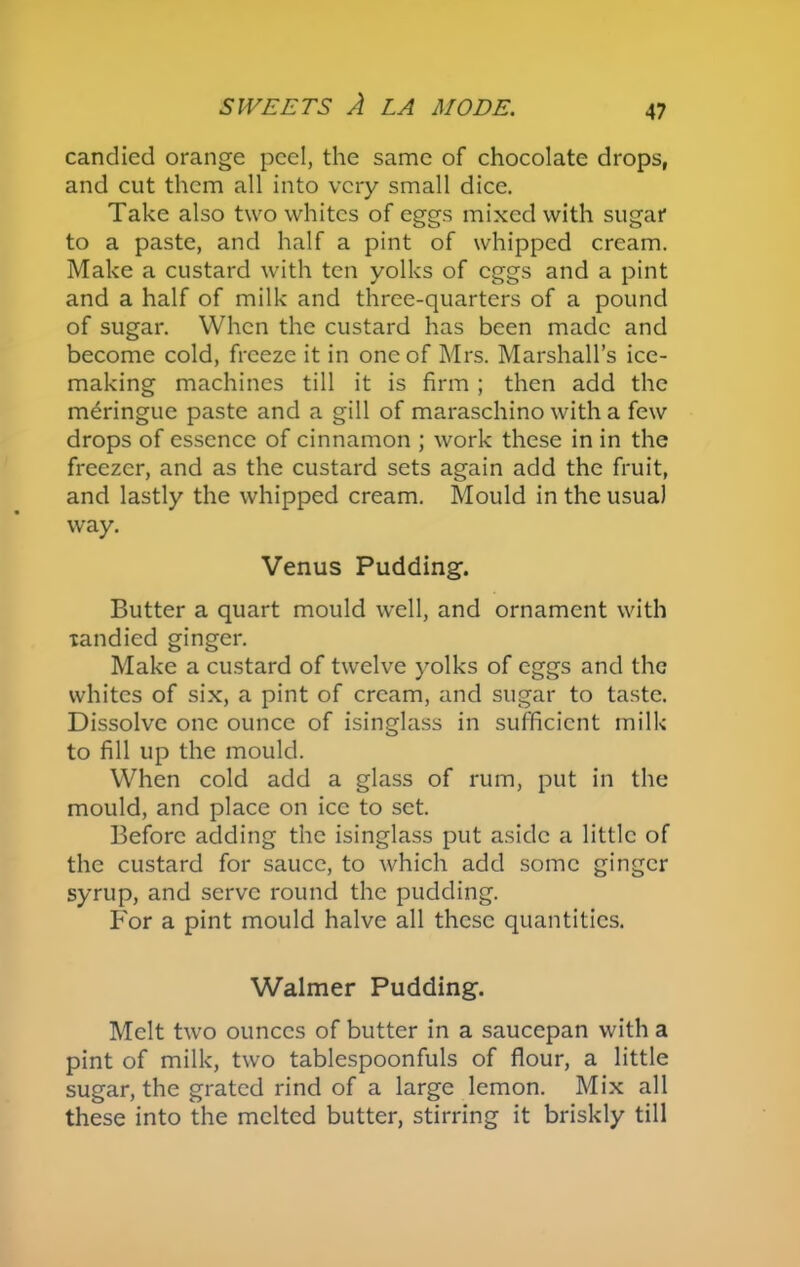 candied orange peel, the same of chocolate drops, and cut them all into very small dice. Take also two whites of eggs mixed with sugar to a paste, and half a pint of whipped cream. Make a custard with ten yolks of eggs and a pint and a half of milk and three-quarters of a pound of sugar. When the custard has been made and become cold, freeze it in one of Mrs. Marshall’s ice- making machines till it is firm ; then add the meringue paste and a gill of maraschino with a few drops of essence of cinnamon ; work these in in the freezer, and as the custard sets again add the fruit, and lastly the whipped cream. Mould in the usual way. Venus Pudding. Butter a quart mould well, and ornament with xandied ginger. Make a custard of twelve yolks of eggs and the whites of six, a pint of cream, and sugar to taste. Dissolve one ounce of isinglass in sufficient milk to fill up the mould. When cold add a glass of rum, put in the mould, and place on ice to set. Before adding the isinglass put aside a little of the custard for sauce, to which add some ginger syrup, and serve round the pudding. For a pint mould halve all these quantities. Walmer Pudding. Melt two ounces of butter in a saucepan with a pint of milk, two tablespoonfuls of flour, a little sugar, the grated rind of a large lemon. Mix all these into the melted butter, stirring it briskly till