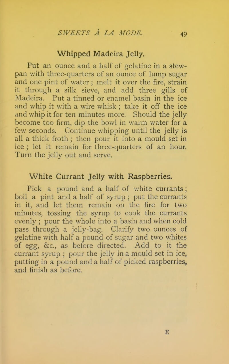 Whipped Madeira Jelly. Put an ounce and a half of gelatine in a stew- pan with three-quarters of an ounce of lump sugar and one pint of water ; melt it over the fire, strain it through a silk sieve, and add three gills of Madeira. Put a tinned or enamel basin in the ice and whip it with a wire whisk ; take it off the ice and whip it for ten minutes more. Should the jelly become too firm, dip the bowl in warm water for a few seconds. Continue whipping until the jelly is all a thick froth ; then pour it into a mould set in ice ; let it remain for three-quarters of an hour. Turn the jelly out and serve. White Currant Jelly with Raspberries. Pick a pound and a half of white currants ; boil a pint and a half of syrup ; put the currants in it, and let them remain on the fire for two minutes, tossing the syrup to cook the currants evenly ; pour the whole into a basin and when cold pass through a jelly-bag. Clarify two ounces of gelatine with half a pound of sugar and two whites of egg, &c., as before directed. Add to it the currant syrup ; pour the jelly in a mould set in ice, putting in a pound and a half of picked raspberries, and finish as before. E