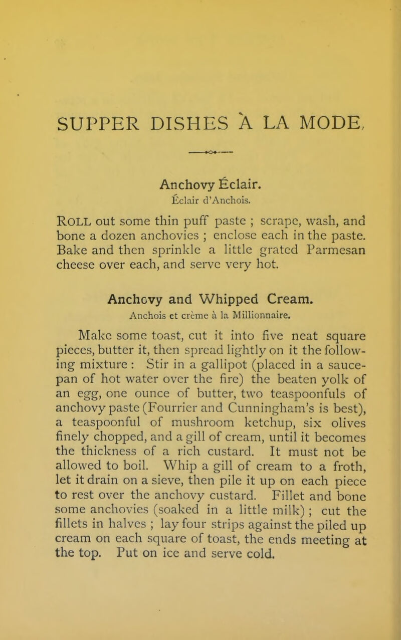 SUPPER DISHES A LA MODE, Anchovy Eclair. Eclair d’Anchois. ROLL out some thin puff paste ; scrape, wash, and bone a dozen anchovies ; enclose each in the paste. Bake and then sprinkle a little grated Parmesan cheese over each, and serve very hot. Anchovy and Whipped Cream. Anchois et creme a la Millionnaire. Make some toast, cut it into five neat square pieces, butter it, then spread lightly on it the follow- ing mixture : Stir in a gallipot (placed in a sauce- pan of hot water over the fire) the beaten yolk of an egg, one ounce of butter, two teaspoonfuls of anchovy paste (Fourrier and Cunningham’s is best), a teaspoonful of mushroom ketchup, six olives finely chopped, and a gill of cream, until it becomes the thickness of a rich custard. It must not be allowed to boil. Whip a gill of cream to a froth, let it drain on a sieve, then pile it up on each piece to rest over the anchovy custard. Fillet and bone some anchovies (soaked in a little milk); cut the fillets in halves ; lay four strips against the piled up cream on each square of toast, the ends meeting at the top. Put on ice and serve cold.