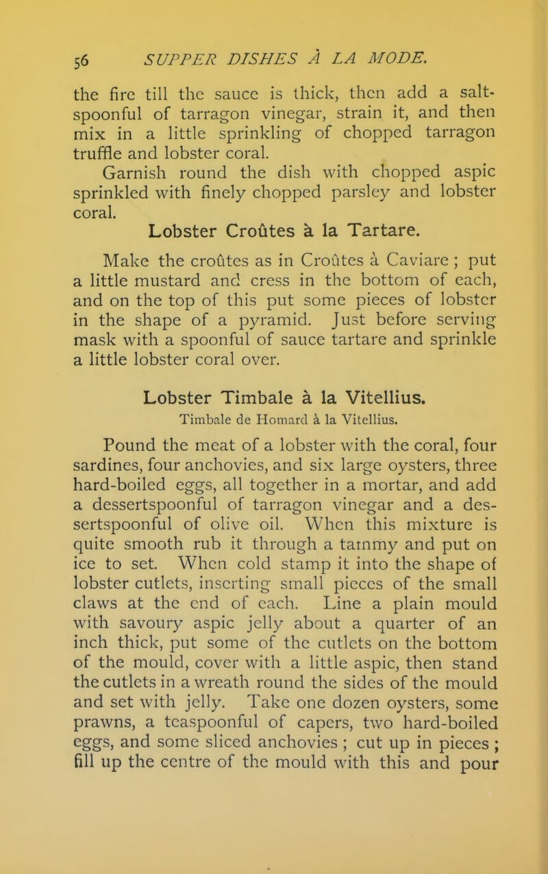 the fire till the sauce is thick, then add a salt- spoonful of tarragon vinegar, strain it, and then mix in a little sprinkling of chopped tarragon truffle and lobster coral. Garnish round the dish with chopped aspic sprinkled with finely chopped parsley and lobster coral. Lobster Croutes a la Tartare. Make the croutes as in Croutes a Caviare ; put a little mustard and cress in the bottom of each, and on the top of this put some pieces of lobster in the shape of a pyramid. Just before serving mask with a spoonful of sauce tartare and sprinkle a little lobster coral over. Lobster Timbale a la Vitellius. Timbale de Homard k la Vitellius. Pound the meat of a lobster with the coral, four sardines, four anchovies, and six large oysters, three hard-boiled eggs, all together in a mortar, and add a dessertspoonful of tarragon vinegar and a des- sertspoonful of olive oil. When this mixture is quite smooth rub it through a tammy and put on ice to set. When cold stamp it into the shape of lobster cutlets, inserting small pieces of the small claws at the end of each. Line a plain mould with savoury aspic jelly about a quarter of an inch thick, put some of the cutlets on the bottom of the mould, cover with a little aspic, then stand the cutlets in a wreath round the sides of the mould and set with jelly. Take one dozen oysters, some prawns, a teaspoonful of capers, two hard-boiled eggs, and some sliced anchovies ; cut up in pieces ; fill up the centre of the mould with this and pour