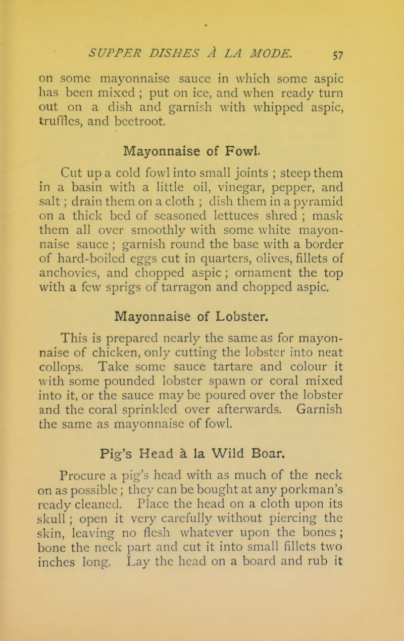 on some mayonnaise sauce in which some aspic has been mixed ; put on ice, and when ready turn out on a dish and garnish with whipped aspic, truffles, and beetroot. Mayonnaise of Fowl. Cut up a cold fowl into small joints ; steep them in a basin with a little oil, vinegar, pepper, and salt; drain them on a cloth ; dish them in a pyramid on a thick bed of seasoned lettuces shred ; mask them all over smoothly with some white mayon- naise sauce ; garnish round the base with a border of hard-boiled eggs cut in quarters, olives, fillets of anchovies, and chopped aspic ; ornament the top with a few sprigs of tarragon and chopped aspic. Mayonnaise of Lobster. This is prepared nearly the same as for mayon- naise of chicken, only cutting the lobster into neat collops. Take some sauce tartare and colour it with some pounded lobster spawn or coral mixed into it, or the sauce may be poured over the lobster and the coral sprinkled over afterwards. Garnish the same as mayonnaise of fowl. Pig’s Head k la Wild Boar. Procure a pig’s head with as much of the neck on as possible; they can be bought at any porkman’s ready cleaned. Place the head on a cloth upon its skull; open it very carefully without piercing the skin, leaving no flesh whatever upon the bones; bone the neck part and cut it into small fillets two inches long. Lay the head on a board and rub it
