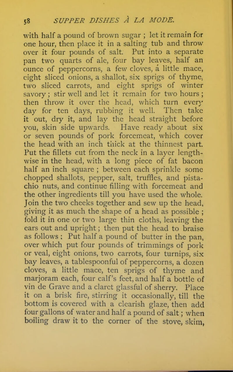 with half a pound of brown sugar ; let it remain for one hour, then place it in a salting tub and throw over it four pounds of salt. Put into a separate pan two quarts of ale, four bay leaves, half an ounce of peppercorns, a few cloves, a little mace, eight sliced onions, a shallot, six sprigs of thyme, two sliced carrots, and eight sprigs of winter savory ; stir well and let it remain for two hours ; then throw it over the head, which turn every day for ten days, rubbing it well. Then take it out, dry it, and lay the head straight before you, skin side upwards. Have ready about six or seven pounds of pork forcemeat, which cover the head with an inch thick at the thinnest part. Put the fillets cut from the neck in a layer length- wise in the head, with a long piece of fat bacon half an inch square ; between each sprinkle some chopped shallots, pepper, salt, truffles, and pista- chio nuts, and continue filling with forcemeat and the other ingredients till you have used the whole. Join the two cheeks together and sew up the head, giving it as much the shape of a head as possible ; fold it in one or two large thin cloths, leaving the ears out and upright; then put the head to braise as follows : Put half a pound of butter in the pan, over which put four pounds of trimmings of pork or veal, eight onions, two carrots, four turnips, six bay leaves, a tablespoonful of peppercorns, a dozen cloves, a little mace, ten sprigs of thyme and marjoram each, four calf’s feet, and half a bottle of vin de Grave and a claret glassful of sherry. Place it on a brisk fire, stirring it occasionally, till the bottom is covered with a clearish glaze, then add four gallons of water and half a pound of salt; when boiling draw it to the corner of the stove, skim,