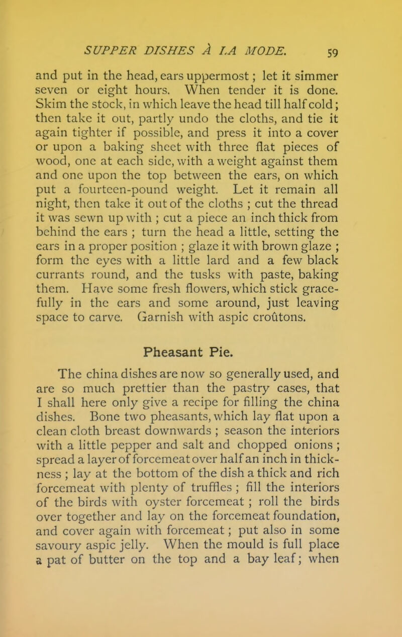 and put in the head, ears uppermost; let it simmer seven or eight hours. When tender it is done. Skim the stock, in which leave the head till half cold; then take it out, partly undo the cloths, and tie it again tighter if possible, and press it into a cover or upon a baking sheet with three flat pieces of wood, one at each side, with a weight against them and one upon the top between the ears, on which put a fourteen-pound weight. Let it remain all night, then take it out of the cloths ; cut the thread it was sewn up with ; cut a piece an inch thick from behind the ears ; turn the head a little, setting the ears in a proper position ; glaze it with brown glaze ; form the eyes with a little lard and a few black currants round, and the tusks with paste, baking them. Have some fresh flowers, which stick grace- fully in the ears and some around, just leaving space to carve. Garnish with aspic crofitons. Pheasant Pie. The china dishes are now so generally used, and are so much prettier than the pastry cases, that I shall here only give a recipe for filling the china dishes. Bone two pheasants, which lay flat upon a clean cloth breast downwards ; season the interiors with a little pepper and salt and chopped onions ; spread a layer of forcemeat over half an inchin thick- ness ; lay at the bottom of the dish a thick and rich forcemeat with plenty of truffles ; fill the interiors of the birds with oyster forcemeat ; roll the birds over together and lay on the forcemeat foundation, and cover again with forcemeat; put also in some savoury aspic jelly. When the mould is full place a pat of butter on the top and a bay leaf; when