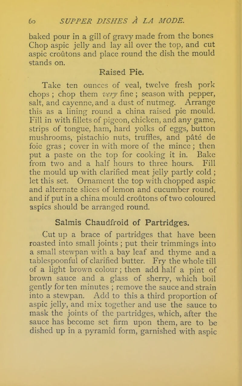 baked pour in a gill of gravy made from the bones Chop aspic jelly and lay all over the top, and cut aspic croutons and place round the dish the mould stands on. Raised Pie. Take ten ounces of veal, twelve fresh pork chops ; chop them very fine ; season with pepper, salt, and cayenne, and a dust of nutmeg. Arrange this as a lining round a china raised pie mould. Fill in with fillets of pigeon, chicken, and any game, strips of tongue, ham, hard yolks of eggs, button mushrooms, pistachio nuts, truffles, and pate de foie gras ; cover in with more of the mince ; then put a paste on the top for cooking it in. Bake from two and a half hours to three hours. Fill the mould up with clarified meat jelly partly cold ; let this set. Ornament the top with chopped aspic and alternate slices of lemon and cucumber round, and if put in a china mould croutons of two coloured aspics should be arranged round. Salmis Chaudfroid of Partridges. Cut up a brace of partridges that have been roasted into small joints ; put their trimmings into a small stewpan with a bay leaf and thyme and a tablespoonful of clarified butter. Fry the whole till of a light brown colour; then add half a pint of brown sauce and a glass of sherry, which boil gently for ten minutes ; remove the sauce and strain into a stewpan. Add to this a third proportion of aspic jelly, and mix together and use the sauce to mask the joints of the partridges, which, after the sauce has become set firm upon them, are to be dished up in a pyramid form, garnished with aspic