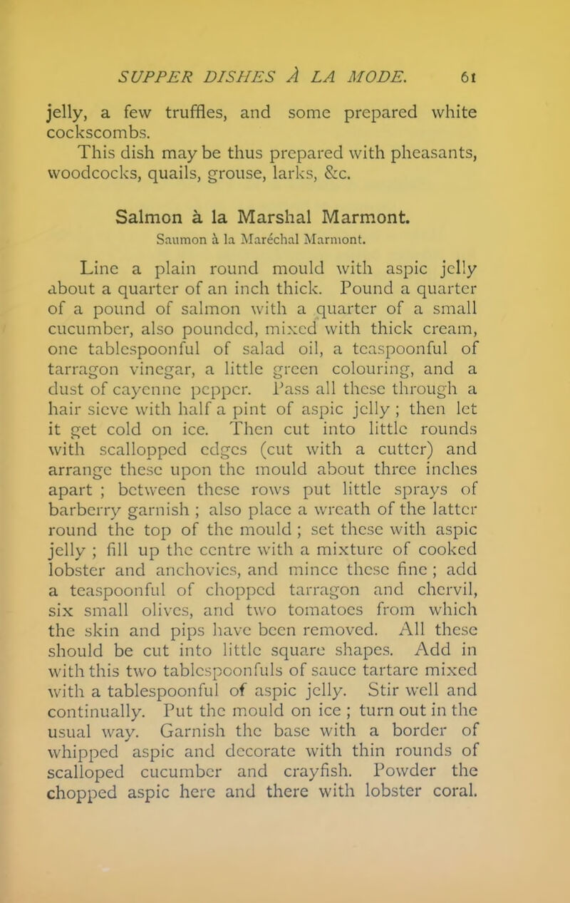 jelly, a few truffles, and some prepared white cockscombs. This dish may be thus prepared with pheasants, woodcocks, quails, grouse, larks, &c. Salmon a la Marshal Marmont. Saumon a la Marechal Marmont. Line a plain round mould with aspic jelly about a quarter of an inch thick. Pound a quarter of a pound of salmon with a quarter of a small cucumber, also pounded, mixed with thick cream, one tablespoonful of salad oil, a tcaspoonful of tarragon vinegar, a little green colouring, and a dust of cayenne pepper. Pass all these through a hair sieve with half a pint of aspic jelly ; then let it get cold on ice. Then cut into little rounds with scallopped edges (cut with a cutter) and arrange these upon the mould about three inches apart ; between these rows put little sprays of barberry garnish ; also place a wreath of the latter round the top of the mould ; set these with aspic jelly ; fill up the centre with a mixture of cooked lobster and anchovies, and mince these fine ; add a teaspoonful of chopped tarragon and chervil, six small olives, and two tomatoes from which the skin and pips have been removed. All these should be cut into little square shapes. Add in with this two tablcspconfuls of sauce tartarc mixed with a tablespoonful of aspic jelly. Stir well and continually. Put the mould on ice ; turn out in the usual way. Garnish the base with a border of whipped aspic and decorate with thin rounds of scalloped cucumber and crayfish. Powder the chopped aspic here and there with lobster coral.