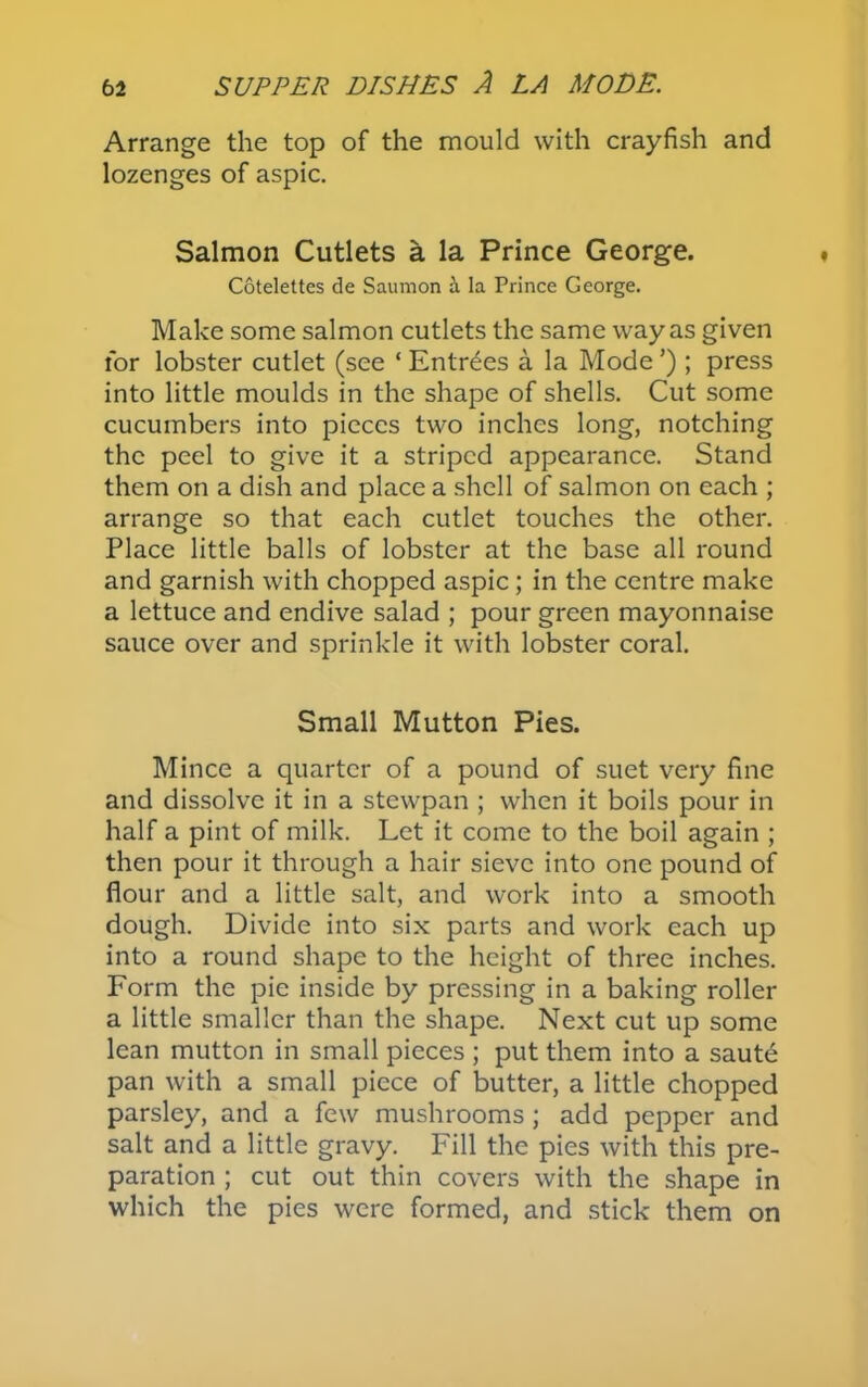 Arrange the top of the mould with crayfish and lozenges of aspic. Salmon Cutlets a la Prince George. Cotelettes de Saumon h. la Prince George. Make some salmon cutlets the same way as given for lobster cutlet (see ‘ Entries a la Mode ’) ; press into little moulds in the shape of shells. Cut some cucumbers into pieces two inches long, notching the peel to give it a striped appearance. Stand them on a dish and place a shell of salmon on each ; arrange so that each cutlet touches the other. Place little balls of lobster at the base all round and garnish with chopped aspic ; in the centre make a lettuce and endive salad ; pour green mayonnaise sauce over and sprinkle it with lobster coral. Small Mutton Pies. Mince a quarter of a pound of suet very fine and dissolve it in a stewpan ; when it boils pour in half a pint of milk. Let it come to the boil again ; then pour it through a hair sieve into one pound of flour and a little salt, and work into a smooth dough. Divide into six parts and work each up into a round shape to the height of three inches. Form the pie inside by pressing in a baking roller a little smaller than the shape. Next cut up some lean mutton in small pieces ; put them into a saute pan with a small piece of butter, a little chopped parsley, and a few mushrooms; add pepper and salt and a little gravy. Fill the pies with this pre- paration ; cut out thin covers with the shape in which the pies were formed, and stick them on
