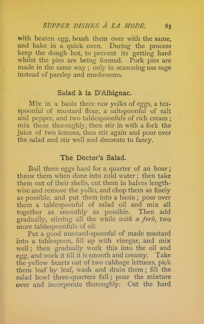 with beaten egg, brush them over with the same, and bake in a quick oven. During the process keep the dough hot, to prevent its getting hard whilst the pies are being formed. Pork pies are made in the same way ; only in seasoning use sage instead of parsley and mushrooms. Salad k la D’Albignac. Mix in a basin three raw yolks of eggs, a tea- spoonful of mustard flour, a saltspoonful of salt and pepper, and two tablcspoonfuls of rich cream ; mix these thoroughly, then stir in with a fork the juice of two lemons, then stir again and pour over the salad and stir well and decorate to fancy. The Doctor’s Salad. Boil three eggs hard for a quarter of an hour; throw them when done into cold water; then take them out of their shells, cut them in halves length- wise and remove the yolks, and chop them as finely as possible, and put them into a basin ; pour over them a tablcspoonful of salad oil and mix all together as smoothly as possible. Then add gradually, stirring all the while with a fork, two more tablespoonfuls of oil. Put a good mustard-spoonful of made mustard into a tablespoon, fill up with vinegar, and mix well; then gradually work this into the oil and egg, and work it till it is smooth and creamy. Take the yellow hearts out of two cabbage lettuces, pick them leaf by leaf, wash and drain them ; fill the salad bowl three-quarters full; pour the mixture over and incorporate thoroughly. Cut the hard