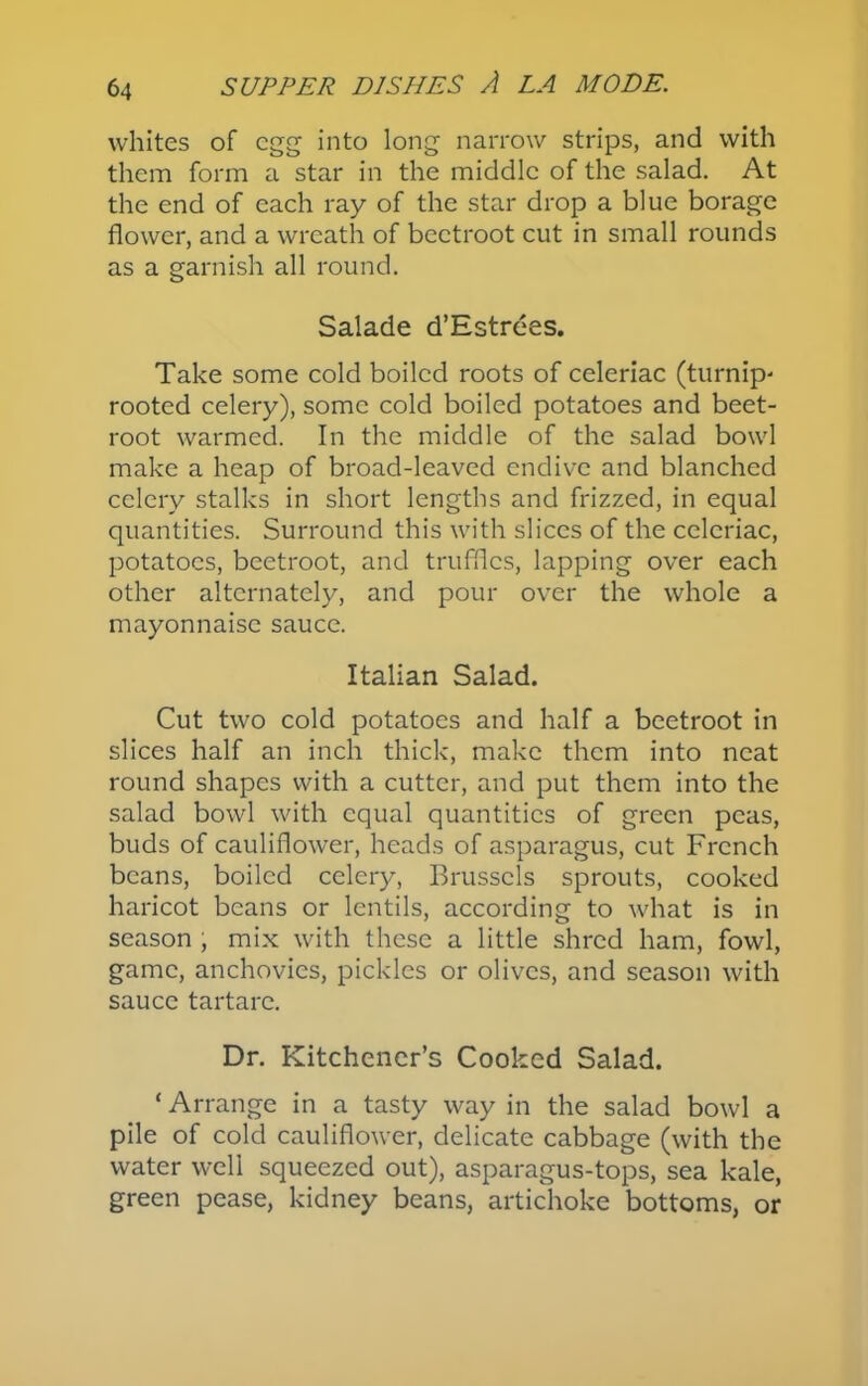 whites of egg into long narrow strips, and with them form a star in the middle of the salad. At the end of each ray of the star drop a blue borage flower, and a wreath of beetroot cut in small rounds as a garnish all round. Salade d’Estrees. Take some cold boiled roots of celeriac (turnip- rooted celery), some cold boiled potatoes and beet- root warmed. In the middle of the salad bowl make a heap of broad-leaved endive and blanched celery stalks in short lengths and frizzed, in equal quantities. Surround this with slices of the celeriac, potatoes, beetroot, and truffles, lapping over each other alternately, and pour over the whole a mayonnaise sauce. Italian Salad. Cut two cold potatoes and half a beetroot in slices half an inch thick, make them into neat round shapes with a cutter, and put them into the salad bowl with equal quantities of green peas, buds of cauliflower, heads of asparagus, cut French beans, boiled celery, Brussels sprouts, cooked haricot beans or lentils, according to what is in season , mix with these a little shred ham, fowl, game, anchovies, pickles or olives, and season with sauce tartare. Dr. Kitchener’s Cooked Salad. ‘ Arrange in a tasty way in the salad bowl a pile of cold cauliflower, delicate cabbage (with the water well squeezed out), asparagus-tops, sea kale, green pease, kidney beans, artichoke bottoms, or