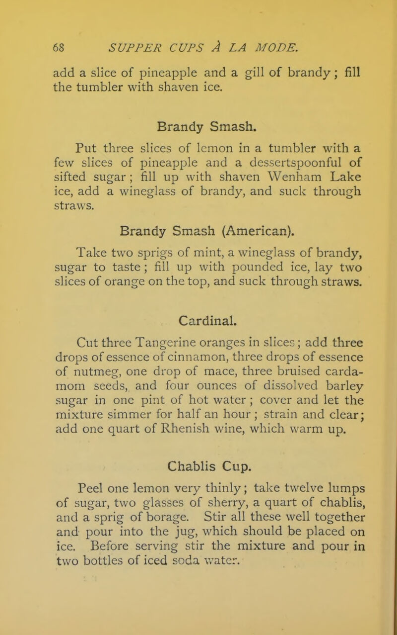 add a slice of pineapple and a gill of brandy; fill the tumbler with shaven ice. Brandy Smash. Put three slices of lemon in a tumbler with a few slices of pineapple and a dessertspoonful of sifted sugar ; fill up with shaven Wenham Lake ice, add a wineglass of brandy, and suck through straws. Brandy Smash (American). Take two sprigs of mint, a wineglass of brandy, sugar to taste ; fill up with pounded ice, lay two slices of orange on the top, and suck through straws. Cardinal. Cut three Tangerine oranges in slices; add three drops of essence of cinnamon, three drops of essence of nutmeg, one drop of mace, three bruised carda- mom seeds, and four ounces of dissolved barley sugar in one pint of hot water; cover and let the mixture simmer for half an hour; strain and clear; add one quart of Rhenish wine, which warm up. Chablis Cup. Peel one lemon very thinly; take twelve lumps of sugar, two glasses of sherry, a quart of chablis, and a sprig of borage. Stir all these well together and pour into the jug, which should be placed on ice. Before serving stir the mixture and pour in two bottles of iced soda water.