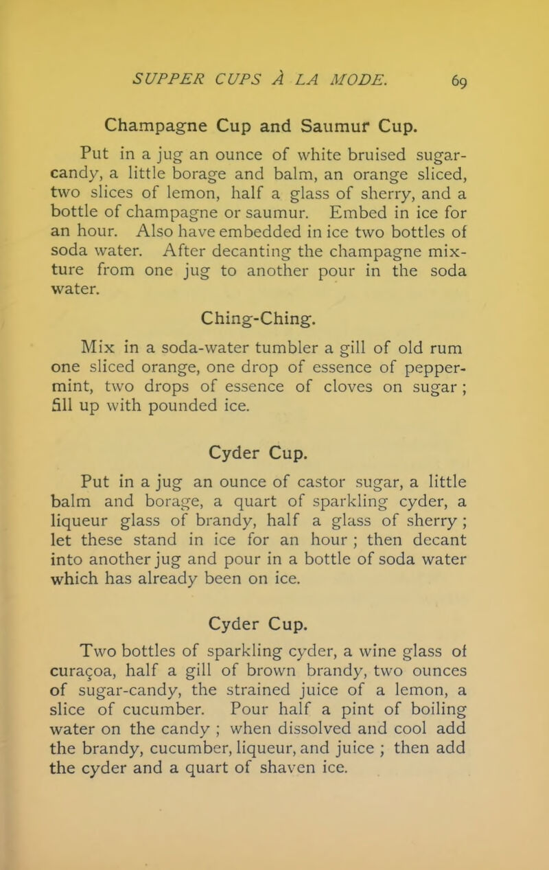 Champagne Cup and Saumur Cup. Put in a jug an ounce of white bruised sugar- candy, a little borage and balm, an orange sliced, two slices of lemon, half a glass of sherry, and a bottle of champagne or saumur. Embed in ice for an hour. Also have embedded in ice two bottles of soda water. After decanting the champagne mix- ture from one jug to another pour in the soda water. Ching-Ching. Mix in a soda-water tumbler a gill of old rum one sliced orange, one drop of essence of pepper- mint, two drops of essence of cloves on sugar ; 511 up with pounded ice. Cyder Cup. Put in a jug an ounce of castor sugar, a little balm and borage, a quart of sparkling cyder, a liqueur glass of brandy, half a glass of sherry ; let these stand in ice for an hour ; then decant into another jug and pour in a bottle of soda water which has already been on ice. Cyder Cup. Two bottles of sparkling cyder, a wine glass of cura^oa, half a gill of brown brandy, two ounces of sugar-candy, the strained juice of a lemon, a slice of cucumber. Pour half a pint of boiling water on the candy ; when dissolved and cool add the brandy, cucumber, liqueur, and juice ; then add the cyder and a quart of shaven ice.