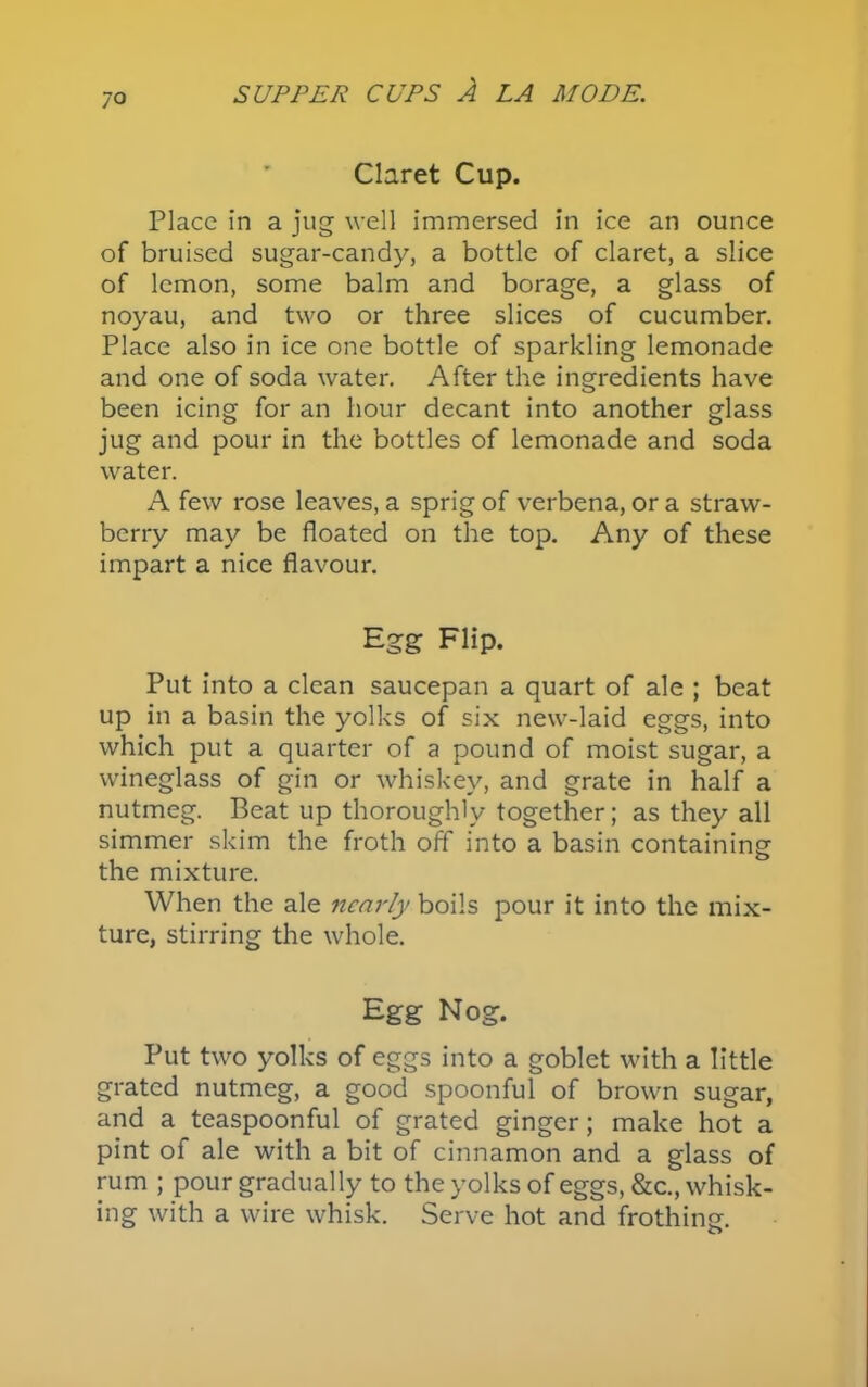 jo Claret Cup. Place in a jug well immersed in ice an ounce of bruised sugar-candy, a bottle of claret, a slice of lemon, some balm and borage, a glass of noyau, and two or three slices of cucumber. Place also in ice one bottle of sparkling lemonade and one of soda water. After the ingredients have been icing for an hour decant into another glass jug and pour in the bottles of lemonade and soda water. A few rose leaves, a sprig of verbena, or a straw- berry may be floated on the top. Any of these impart a nice flavour. Egg Flip. Put into a clean saucepan a quart of ale ; beat up in a basin the yolks of six new-laid eggs, into which put a quarter of a pound of moist sugar, a wineglass of gin or whiskey, and grate in half a nutmeg. Beat up thoroughly together; as they all simmer skim the froth off into a basin containing the mixture. When the ale nearly boils pour it into the mix- ture, stirring the whole. Egg Nog. Put two yolks of eggs into a goblet with a little grated nutmeg, a good spoonful of brown sugar, and a teaspoonful of grated ginger; make hot a pint of ale with a bit of cinnamon and a glass of rum ; pour gradually to the yolks of eggs, &c., whisk- ing with a wire whisk. Serve hot and frothing.