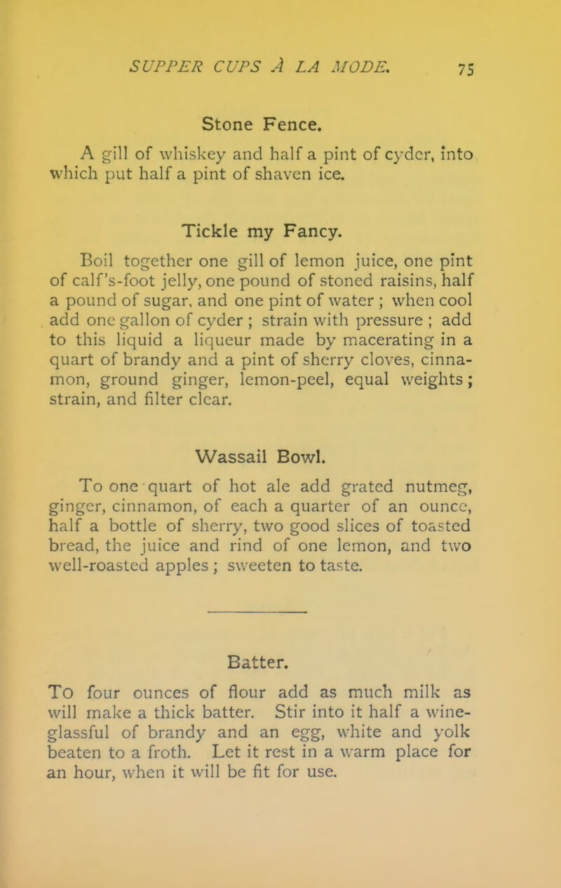 Stone Fence. A gill of whiskey and half a pint of cyder, into which put half a pint of shaven ice. Tickle my Fancy. Boil together one gill of lemon juice, one pint of calf’s-foot jelly, one pound of stoned raisins, half a pound of sugar, and one pint of water ; when cool add one gallon of cyder ; strain with pressure ; add to this liquid a liqueur made by macerating in a quart of brandy and a pint of sherry cloves, cinna- mon, ground ginger, lemon-peel, equal weights; strain, and filter clear. Wassail Bowl. To one quart of hot ale add grated nutmeg, ginger, cinnamon, of each a quarter of an ounce, half a bottle of sherry, two good slices of toasted bread, the juice and rind of one lemon, and two well-roasted apples ; sweeten to taste. Batter. To four ounces of flour add as much milk as will make a thick batter. Stir into it half a wine- glassful of brandy and an egg, white and yolk beaten to a froth. Let it rest in a warm place for an hour, when it will be fit for use.
