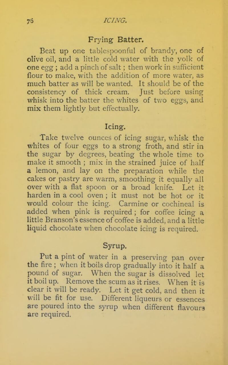 75 ICING. Frying Batter. Beat up one tablespoonful of brandy, one of olive oil, and a little cold water with the yolk of one egg ; add a pinch of salt; then work in sufficient flour to make, with the addition of more water, as much batter as will be wanted. It should be of the consistency of thick cream. Just before using whisk into the batter the whites of two eggs, and mix them lightly but effectually. Icing. Take twelve ounces of icing sugar, whisk the whites of four eggs to a strong froth, and stir in the sugar by degrees, beating the whole time to make it smooth ; mix in the strained juice of half a lemon, and lay on the preparation while the cakes or pastry are warm, smoothing it equally all over with a flat spoon or a broad knife. Let it harden in a cool oven ; it must not be hot or it would colour the icing. Carmine or cochineal is added when pink is required ; for coffee icing a little Branson’s essence of coffee is added, and a little liquid chocolate when chocolate icing is required. Syrup. Put a pint of water in a preserving pan over the fire ; when it boils drop gradually into it half a pound of sugar. When the sugar is dissolved let it boil up. Remove the scum as it rises. When it is clear it will be ready. Let it get cold, and then it will be fit for use. Different liqueurs or essences are poured into the syrup when different flavours are required.