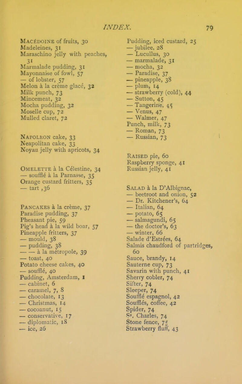 Macedoine of fruits, 30 Madeleines, 31 Maraschino jelly with peaches, 31 Marmalade pudding, 31 Mayonnaise of fowl, 57 — of lobster, 57 Melon a la creme glace, 32 Milk punch, 73 Mincemeat, 32 Mocha pudding, 32 Moselle cup, 72 Mulled claret, 72 Napoleon cake, 33 Neapolitan cake, 33 Noyau jelly with apricots, 34 Omelette a la Celestine, 34 — souffle k la Parnasse, 35 Orange custard fritters, 35 — tart ,36 Pancakes a la creme, 37 Paradise pudding, 37 Theasant pie, 59 Pig’s head & la wild boar, 57 Pineapple fritters, 37 — mould, 38 — pudding, 38 a la metropole, 39 — toast, 40 Potato cheese cakes, 40 — souffle, 40 Pudding, Amsterdam, I — cabinet, 6 — caramel, 7, 8 — chocolate, 13 — Christmas, 14 — cocoanut, 15 — conservative, 17 — diplomatic, lS — ice, 26 Pudding, iced custard, 25 — jubilee, 28 — Lucullus, 30 — marmalade, 31 — mocha, 32 — Paradise, 37 — pineapple, 38 — plum, 14 — strawberry (cold), 44 — Sutton, 45 — Tangerine. 45 — Venus, 47 — Walmer, 47 Punch, milk, 73 — Roman, 73 — Russian, 73 Raised pie, 60 Raspberry sponge, 41 Russian jelly, 41 Salad a la D’Albignac, — beetroot and onion, 52 — Dr. Kitchener’s, 64 — Italian, 64 — potato, 65 — salmagundi, 65 — the doctor’s, 63 — winter, 66 Salade d’Estrees, 64 Salmis chaudford of partridges, 60 Sauce, brandy, 14 Sauterne cup, 73 Savarin with punch, 41 Sherry cobler, 74 Sifter, 74 Sleeper, 74 Souffle espagnol, 42 Souffles, coffee, 42 Spider, 74 Charles, 74 Stone fence, 75 Strawberry fluff, 43