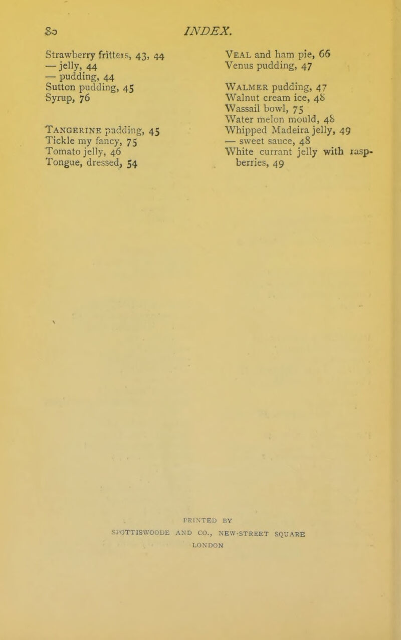 So INDEX. Strawberry fritters, 43, 44 — jelly, 44 — pudding, 44 Sutton pudding, 45 Syrup, 76 Veal and ham pie, 66 Venus pudding, 47 Walmer pudding, 47 Walnut cream ice, 4b Wassail bowl, 75 Water melon mould, 4b Tangerine pudding, 45 Tickle my fancy, 75 Tomato jelty, 46 Tongue, dressed, 54 Whipped Madeira jelly, 49 — sweet sauce, 48 White currant jelly with rasp- berries, 49 \ PRINTED BY SPOTTISWOODE AND CO., NEW-STREET SQUARE LONDON